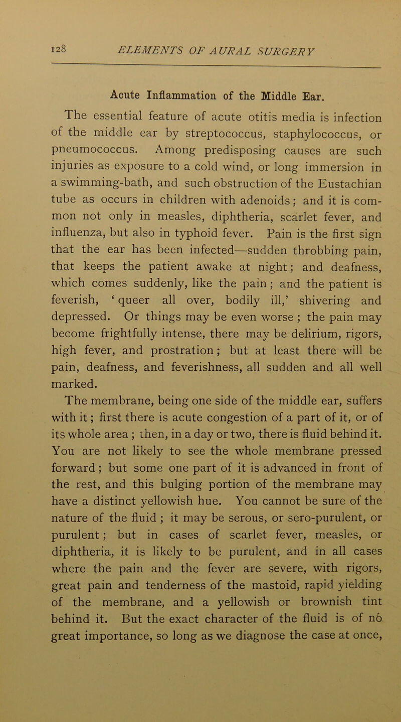 Acute Inflammation of the Middle Ear. The essential feature of acute otitis media is infection of the middle ear by streptococcus, staphylococcus, or pneumococcus. Among predisposing causes are such injuries as exposure to a cold wind, or long immersion in a swimming-bath, and such obstruction of the Eustachian tube as occurs in children with adenoids; and it is com- mon not only in measles, diphtheria, scarlet fever, and influenza, but also in typhoid fever. Pain is the first sign that the ear has been infected—sudden throbbing pain, that keeps the patient awake at night; and deafness, which comes suddenly, like the pain ; and the patient is feverish, ‘ queer all over, bodily ill,’ shivering and depressed. Or things may be even worse ; the pain may become frightfully intense, there may be delirium, rigors, high fever, and prostration ; but at least there will be pain, deafness, and feverishness, all sudden and all well marked. The membrane, being one side of the middle ear, suffers with it; first there is acute congestion of a part of it, or of its whole area ; then, in a day or two, there is fluid behind it. You are not likely to see the whole membrane pressed forward; but some one part of it is advanced in front of the rest, and this bulging portion of the membrane may have a distinct yellowish hue. You cannot be sure of the nature of the fluid ; it may be serous, or sero-purulent, or purulent; but in cases of scarlet fever, measles, or diphtheria, it is likely to be purulent, and in all cases where the pain and the fever are severe, with rigors, great pain and tenderness of the mastoid, rapid yielding of the membrane, and a yellowish or brownish tint behind it. But the exact character of the fluid is of no great importance, so long as we diagnose the case at once,