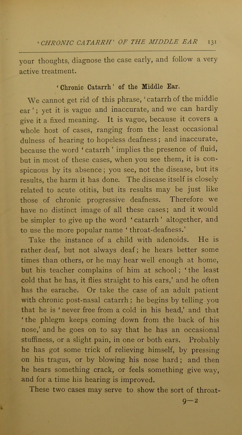 your thoughts, diagnose the case early, and follow a very active treatment. ‘ Chronic Catarrh ’ of the Middle Ear. We cannot get rid of this phrase, * catarrh of the middle ear ’; yet it is vague and inaccurate, and we can hardly give it a fixed meaning. It is vague, because it covers a whole host of cases, ranging from the least occasional dulness of hearing to hopeless deafness ; and inaccurate, because the word ‘ catarrh ’ implies the presence of fluid, but in most of these cases, when you see them, it is con- spicuous by its absence; you see, not the disease, but its results, the harm it has done. The disease itself is closely related to acute otitis, but its results may be just like those of chronic progressive deafness. Therefore we have no distinct image of all these cases; and it would be simpler to give up the word ‘ catarrh ’ altogether, and to use the more popular name ‘ throat-deafness.’ Take the instance of a child with adenoids. He is rather deaf, but not always deaf; he hears better some times than others, or he may hear well enough at home, but his teacher complains of him at school ; ‘ the least cold that he has, it flies straight to his ears,’ and he often has the earache. Or take the case of an adult patient with chronic post-nasal catarrh; he begins by telling you that he is ‘ never free from a cold in his head,’ and that ‘ the phlegm keeps coming down from the back of his nose,’ and he goes on to say that he has an occasional stuffiness, or a slight pain, in one or both ears. Probably he has got some trick of relieving himself, by pressing on his tragus, or by blowing his nose hard ; and then he hears something crack, or feels something give way, and for a time his hearing is improved. These two cases may serve to show the sort of throat- 9—2