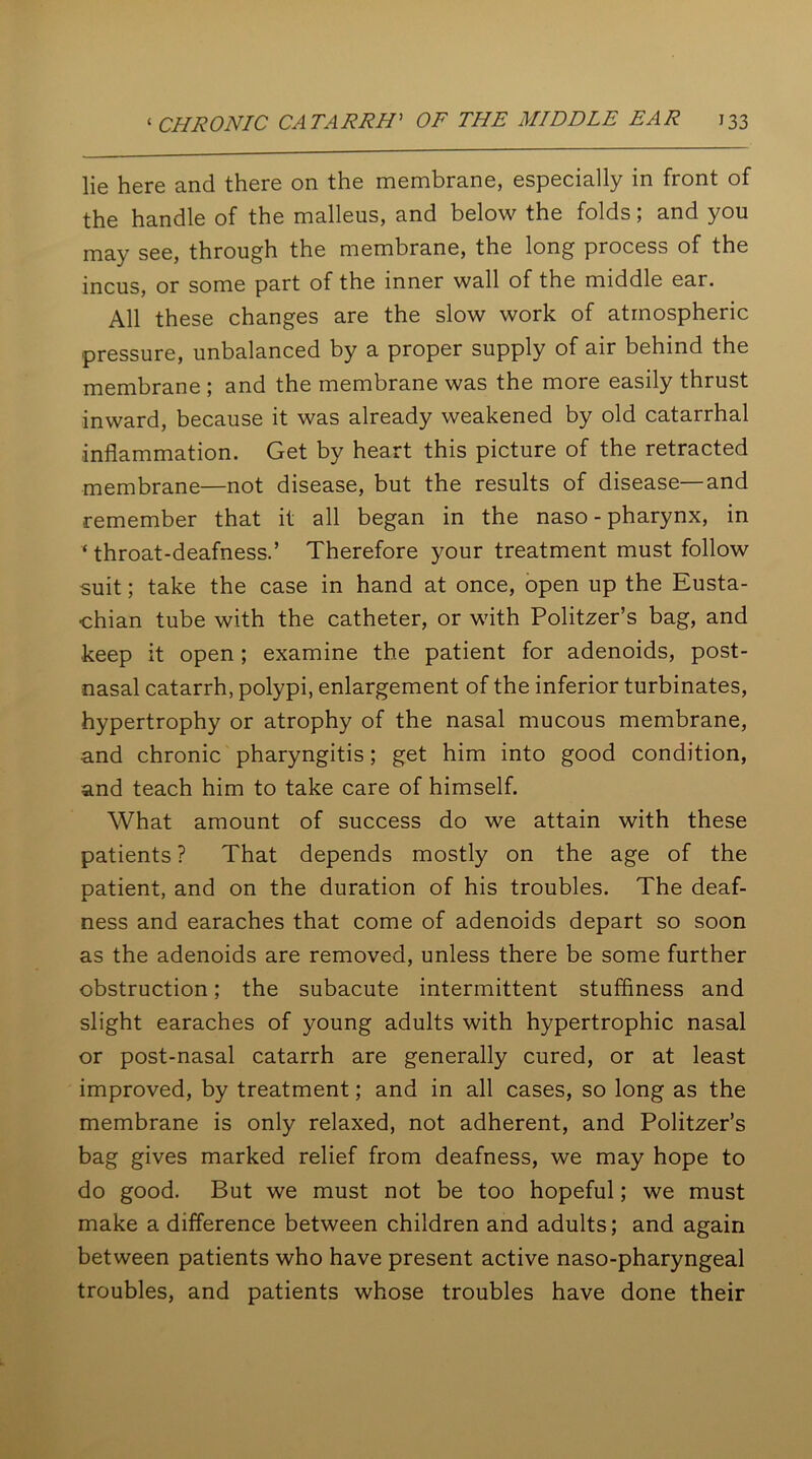 lie here and there on the membrane, especially in front of the handle of the malleus, and below the folds; and you may see, through the membrane, the long process of the incus, or some part of the inner wall of the middle ear. All these changes are the slow work of atmospheric pressure, unbalanced by a proper supply of air behind the membrane ; and the membrane was the more easily thrust inward, because it was already weakened by old catarrhal inflammation. Get by heart this picture of the retracted membrane—not disease, but the results of disease—and remember that it all began in the naso - pharynx, in ‘throat-deafness.’ Therefore your treatment must follow suit; take the case in hand at once, open up the Eusta- chian tube with the catheter, or with Politzer’s bag, and keep it open ; examine the patient for adenoids, post- nasal catarrh, polypi, enlargement of the inferior turbinates, hypertrophy or atrophy of the nasal mucous membrane, and chronic pharyngitis; get him into good condition, and teach him to take care of himself. What amount of success do we attain with these patients ? That depends mostly on the age of the patient, and on the duration of his troubles. The deaf- ness and earaches that come of adenoids depart so soon as the adenoids are removed, unless there be some further obstruction; the subacute intermittent stuffiness and slight earaches of young adults with hypertrophic nasal or post-nasal catarrh are generally cured, or at least improved, by treatment; and in all cases, so long as the membrane is only relaxed, not adherent, and Politzer’s bag gives marked relief from deafness, we may hope to do good. But we must not be too hopeful; we must make a difference between children and adults; and again between patients who have present active naso-pharyngeal troubles, and patients whose troubles have done their