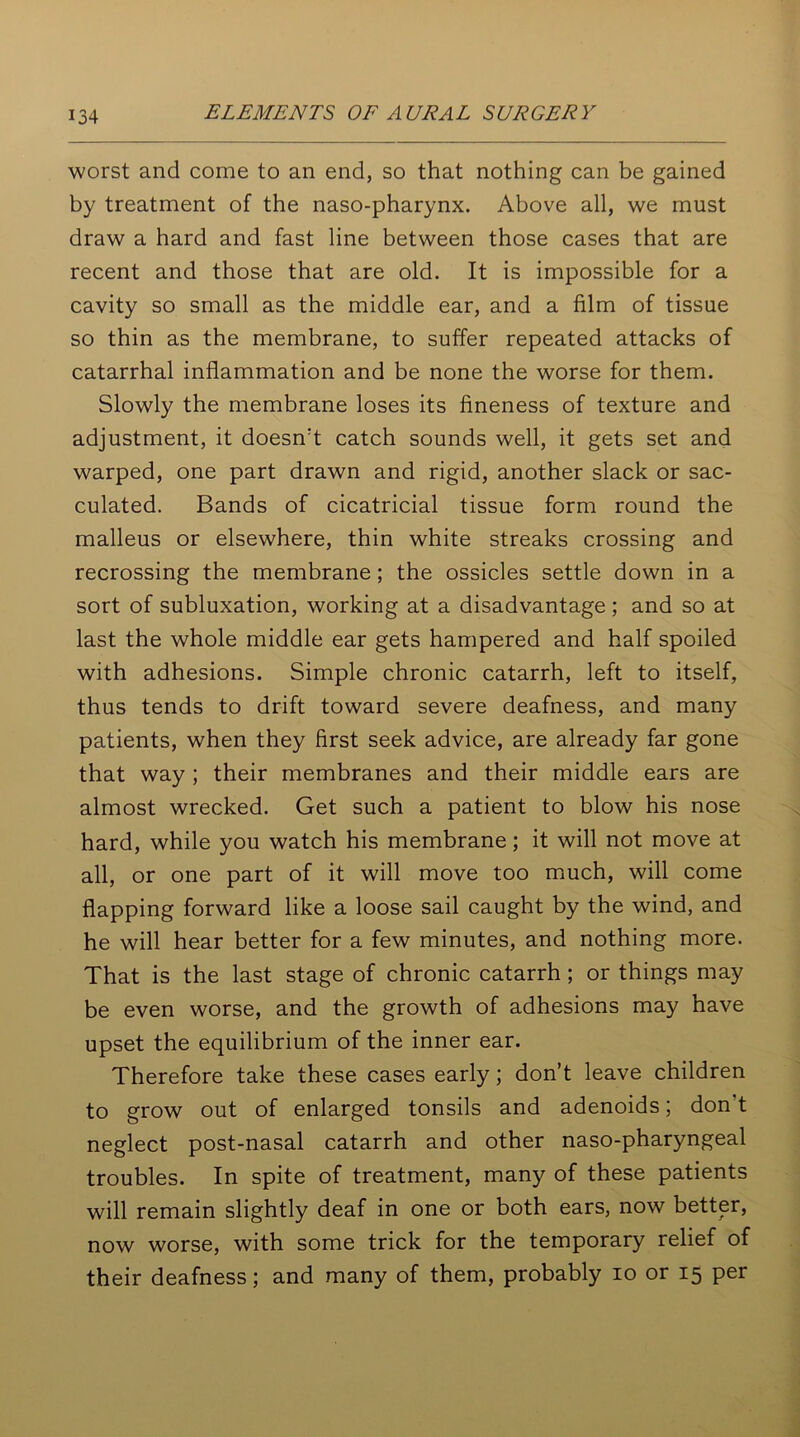 worst and come to an end, so that nothing can be gained by treatment of the naso-pharynx. Above all, we must draw a hard and fast line between those cases that are recent and those that are old. It is impossible for a cavity so small as the middle ear, and a film of tissue so thin as the membrane, to suffer repeated attacks of catarrhal inflammation and be none the worse for them. Slowly the membrane loses its fineness of texture and adjustment, it doesn't catch sounds well, it gets set and warped, one part drawn and rigid, another slack or sac- culated. Bands of cicatricial tissue form round the malleus or elsewhere, thin white streaks crossing and recrossing the membrane; the ossicles settle down in a sort of subluxation, working at a disadvantage; and so at last the whole middle ear gets hampered and half spoiled with adhesions. Simple chronic catarrh, left to itself, thus tends to drift toward severe deafness, and many patients, when they first seek advice, are already far gone that way ; their membranes and their middle ears are almost wrecked. Get such a patient to blow his nose hard, while you watch his membrane; it will not move at all, or one part of it will move too much, will come flapping forward like a loose sail caught by the wind, and he will hear better for a few minutes, and nothing more. That is the last stage of chronic catarrh ; or things may be even worse, and the growth of adhesions may have upset the equilibrium of the inner ear. Therefore take these cases early; don’t leave children to grow out of enlarged tonsils and adenoids; don t neglect post-nasal catarrh and other naso-pharyngeal troubles. In spite of treatment, many of these patients will remain slightly deaf in one or both ears, now better, now worse, with some trick for the temporary relief of their deafness; and many of them, probably io or 15 per