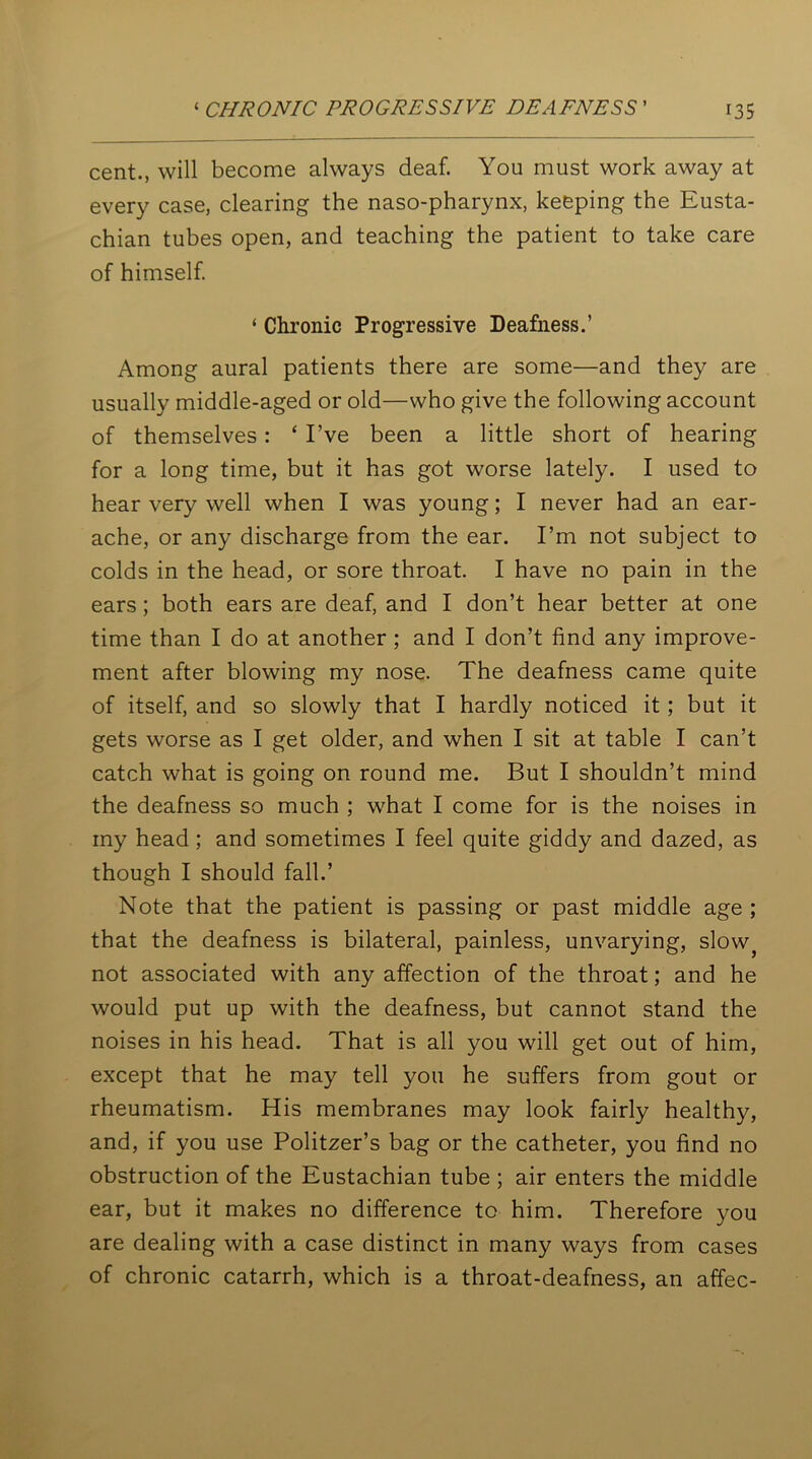 cent., will become always deaf. You must work away at every case, clearing the naso-pharynx, keeping the Eusta- chian tubes open, and teaching the patient to take care of himself. ‘ Chronic Progressive Deafness.’ Among aural patients there are some—and they are usually middle-aged or old—who give the following account of themselves : ‘ I’ve been a little short of hearing for a long time, but it has got worse lately. I used to hear very well when I was young; I never had an ear- ache, or any discharge from the ear. I’m not subject to colds in the head, or sore throat. I have no pain in the ears; both ears are deaf, and I don’t hear better at one time than I do at another ; and I don’t find any improve- ment after blowing my nose. The deafness came quite of itself, and so slowly that I hardly noticed it; but it gets worse as I get older, and when I sit at table I can’t catch what is going on round me. But I shouldn’t mind the deafness so much ; what I come for is the noises in my head; and sometimes I feel quite giddy and dazed, as though I should fall.’ Note that the patient is passing or past middle age ; that the deafness is bilateral, painless, unvarying, slow} not associated with any affection of the throat; and he would put up with the deafness, but cannot stand the noises in his head. That is all you will get out of him, except that he may tell you he suffers from gout or rheumatism. His membranes may look fairly healthy, and, if you use Politzer’s bag or the catheter, you find no obstruction of the Eustachian tube ; air enters the middle ear, but it makes no difference to him. Therefore you are dealing with a case distinct in many ways from cases of chronic catarrh, which is a throat-deafness, an affec-