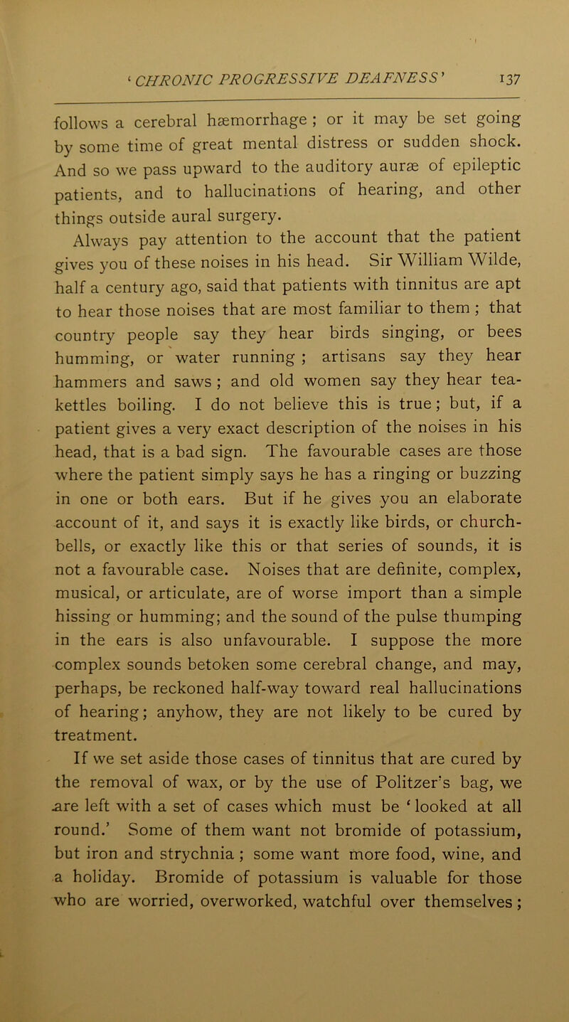 follows a cerebral haemorrhage ; or it may be set going by some time of great mental distress or sudden shock. And so we pass upward to the auditory aurae of epileptic patients, and to hallucinations of hearing, and other things outside aural surgery. Always pay attention to the account that the patient gives you of these noises in his head. Sir William Wilde, half a century ago, said that patients with tinnitus are apt to hear those noises that are most familiar to them ; that country people say they hear birds singing, or bees humming, or water running ; artisans say they hear hammers and saws ; and old women say they hear tea- kettles boiling. I do not believe this is true; but, if a patient gives a very exact description of the noises in his head, that is a bad sign. The favourable cases are those where the patient simply says he has a ringing or buzzing in one or both ears. But if he gives you an elaborate account of it, and says it is exactly like birds, or church- bells, or exactly like this or that series of sounds, it is not a favourable case. Noises that are definite, complex, musical, or articulate, are of worse import than a simple hissing or humming; and the sound of the pulse thumping in the ears is also unfavourable. I suppose the more complex sounds betoken some cerebral change, and may, perhaps, be reckoned half-way toward real hallucinations of hearing; anyhow, they are not likely to be cured by treatment. If we set aside those cases of tinnitus that are cured by the removal of wax, or by the use of Politzers bag, we .are left with a set of cases which must be ‘ looked at all round.’ Some of them want not bromide of potassium, but iron and strychnia ; some want more food, wine, and a holiday. Bromide of potassium is valuable for those who are worried, overworked, watchful over themselves;