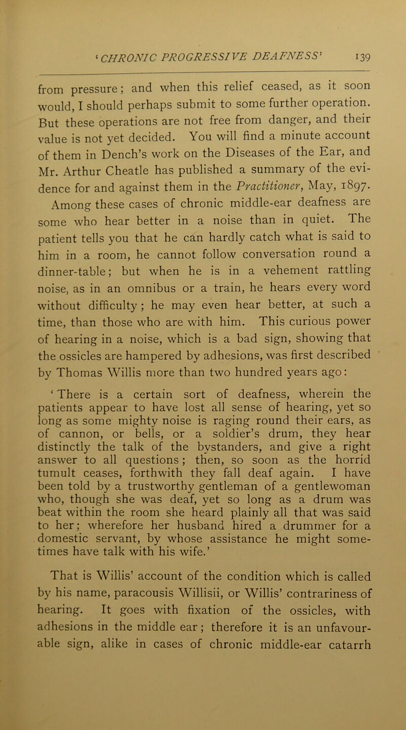 from pressure; and when this relief ceased, as it soon would, I should perhaps submit to some further operation. But these operations are not free from danger, and their value is not yet decided. You will find a minute account of them in Dench’s work on the Diseases of the Ear, and Mr. Arthur Cheatle has published a summary of the evi- dence for and against them in the Practitioner, May, 1897. Among these cases of chronic middle-ear deafness are some who hear better in a noise than in quiet. The patient tells you that he can hardly catch what is said to him in a room, he cannot follow conversation round a dinner-table; but when he is in a vehement rattling noise, as in an omnibus or a train, he hears every word without difficulty ; he may even hear better, at such a time, than those who are with him. This curious power of hearing in a noise, which is a bad sign, showing that the ossicles are hampered by adhesions, was first described by Thomas Willis more than two hundred years ago: ‘ There is a certain sort of deafness, wherein the patients appear to have lost all sense of hearing, yet so long as some mighty noise is raging round their ears, as of cannon, or bells, or a soldier’s drum, they hear distinctly the talk of the bystanders, and give a right answer to all questions; then, so soon as the horrid tumult ceases, forthwith they fall deaf again. I have been told by a trustworthy gentleman of a gentlewoman who, though she was deaf, yet so long as a drum was beat within the room she heard plainly all that was said to her; wherefore her husband hired a drummer for a domestic servant, by whose assistance he might some- times have talk with his wife.’ That is Willis’ account of the condition which is called by his name, paracousis Willisii, or Willis’ contrariness of hearing. It goes with fixation of the ossicles, with adhesions in the middle ear; therefore it is an unfavour- able sign, alike in cases of chronic middle-ear catarrh