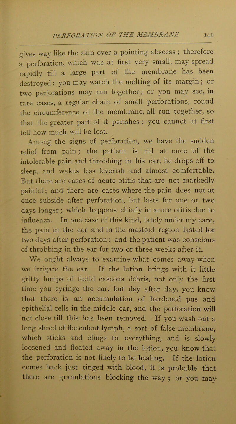 gives way like the skin over a pointing abscess ; therefore a perforation, which was at first very small, may spread rapidly till a large part of the membrane has been destroyed : you may watch the melting of its margin; or two perforations may run together; or you may see, in rare cases, a regular chain of small perforations, round the circumference of the membrane, all run together, so that the greater part of it perishes ; you cannot at first tell how much will be lost. Among the signs of perforation, we have the sudden relief from pain ; the patient is rid at once of the intolerable pain and throbbing in his ear, he drops off to sleep, and wakes less feverish and almost comfortable. But there are cases of acute otitis that are not markedly painful; and there are cases where the pain does not at once subside after perforation, but lasts for one or two days longer; which happens chiefly in acute otitis due to influenza. In one case of this kind, lately under my care, the pain in the ear and in the mastoid region lasted for two days after perforation; and the patient was conscious of throbbing in the ear for two or three weeks after it. We ought always to examine what comes away when we irrigate the ear. If the lotion brings with it little gritty lumps of foetid caseous debris, not only the first time you syringe the ear, but day after day, you know that there is an accumulation of hardened pus and epithelial cells in the middle ear, and the perforation will not close till this has been removed. If you wash out a long shred of flocculent lymph, a sort of false membrane, which sticks and clings to everything, and is slowly loosened and floated away in the lotion, you know that the perforation is not likely to be healing. If the lotion comes back just tinged with blood, it is probable that there are granulations blocking the way ; or you may