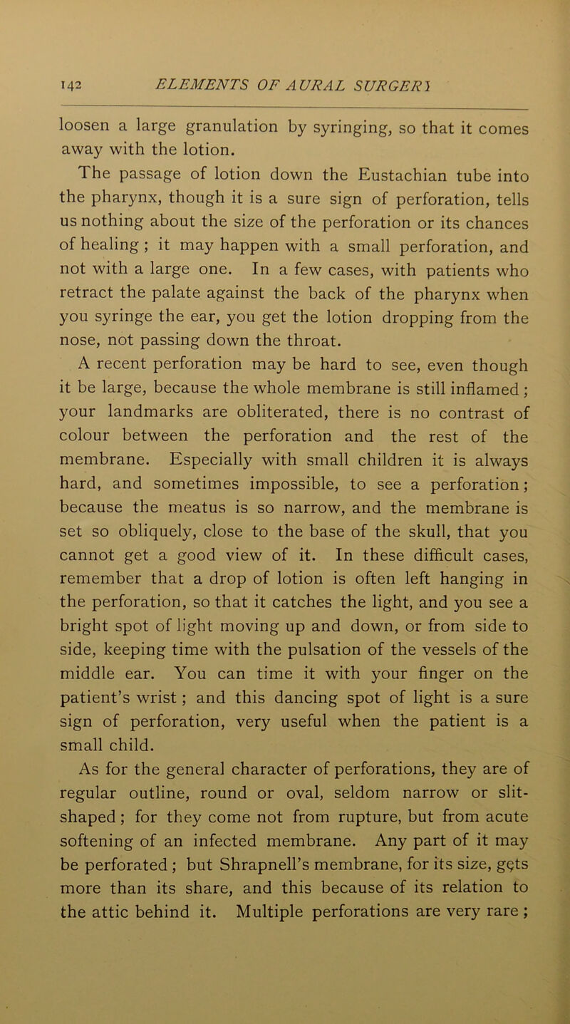 loosen a large granulation by syringing, so that it comes away with the lotion. The passage of lotion down the Eustachian tube into the pharynx, though it is a sure sign of perforation, tells us nothing about the size of the perforation or its chances of healing ; it may happen with a small perforation, and not with a large one. In a few cases, with patients who retract the palate against the back of the pharynx when you syringe the ear, you get the lotion dropping from the nose, not passing down the throat. A recent perforation may be hard to see, even though it be large, because the whole membrane is still inflamed ; your landmarks are obliterated, there is no contrast of colour between the perforation and the rest of the membrane. Especially with small children it is always hard, and sometimes impossible, to see a perforation; because the meatus is so narrow, and the membrane is set so obliquely, close to the base of the skull, that you cannot get a good view of it. In these difficult cases, remember that a drop of lotion is often left hanging in the perforation, so that it catches the light, and you see a bright spot of light moving up and down, or from side to side, keeping time with the pulsation of the vessels of the middle ear. You can time it with your finger on the patient’s wrist; and this dancing spot of light is a sure sign of perforation, very useful when the patient is a small child. As for the general character of perforations, they are of regular outline, round or oval, seldom narrow or slit- shaped ; for they come not from rupture, but from acute softening of an infected membrane. Any part of it may be perforated ; but Shrapnell’s membrane, for its size, g$ts more than its share, and this because of its relation to the attic behind it. Multiple perforations are very rare ;