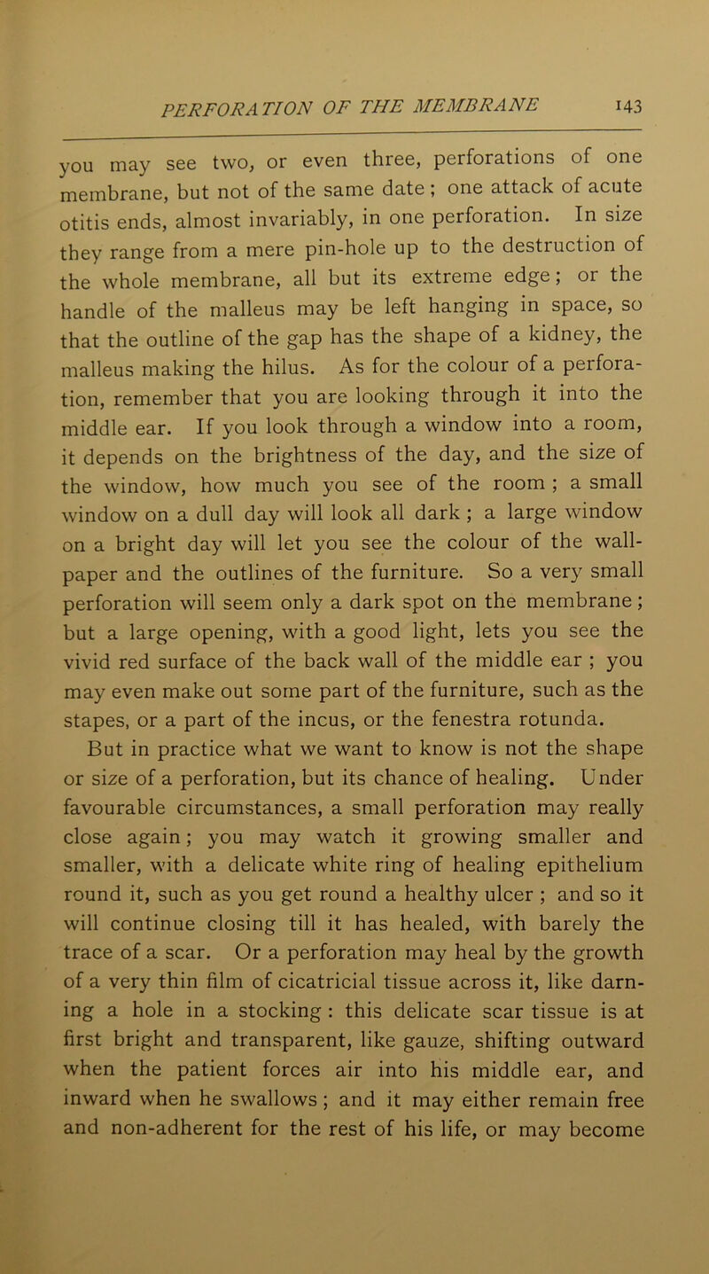you may see two, or even three, perforations of one membrane, but not of the same date , one attack of acute otitis ends, almost invariably, in one perforation. In size they range from a mere pin-hole up to the destruction of the whole membrane, all but its extreme edge; or the handle of the malleus may be left hanging in space, so that the outline of the gap has the shape of a kidney, the malleus making the hilus. As for the colour of a perfora- tion, remember that you are looking through it into the middle ear. If you look through a window into a room, it depends on the brightness of the day, and the size of the window, how much you see of the room ; a small window on a dull day will look all dark ; a large window on a bright day will let you see the colour of the wall- paper and the outlines of the furniture. So a very small perforation will seem only a dark spot on the membrane; but a large opening, with a good light, lets you see the vivid red surface of the back wall of the middle ear ; you may even make out some part of the furniture, such as the stapes, or a part of the incus, or the fenestra rotunda. But in practice what we want to know is not the shape or size of a perforation, but its chance of healing. Under favourable circumstances, a small perforation may really close again; you may watch it growing smaller and smaller, with a delicate white ring of healing epithelium round it, such as you get round a healthy ulcer ; and so it will continue closing till it has healed, with barely the trace of a scar. Or a perforation may heal by the growth of a very thin film of cicatricial tissue across it, like darn- ing a hole in a stocking : this delicate scar tissue is at first bright and transparent, like gauze, shifting outward when the patient forces air into his middle ear, and inward when he swallows ; and it may either remain free and non-adherent for the rest of his life, or may become