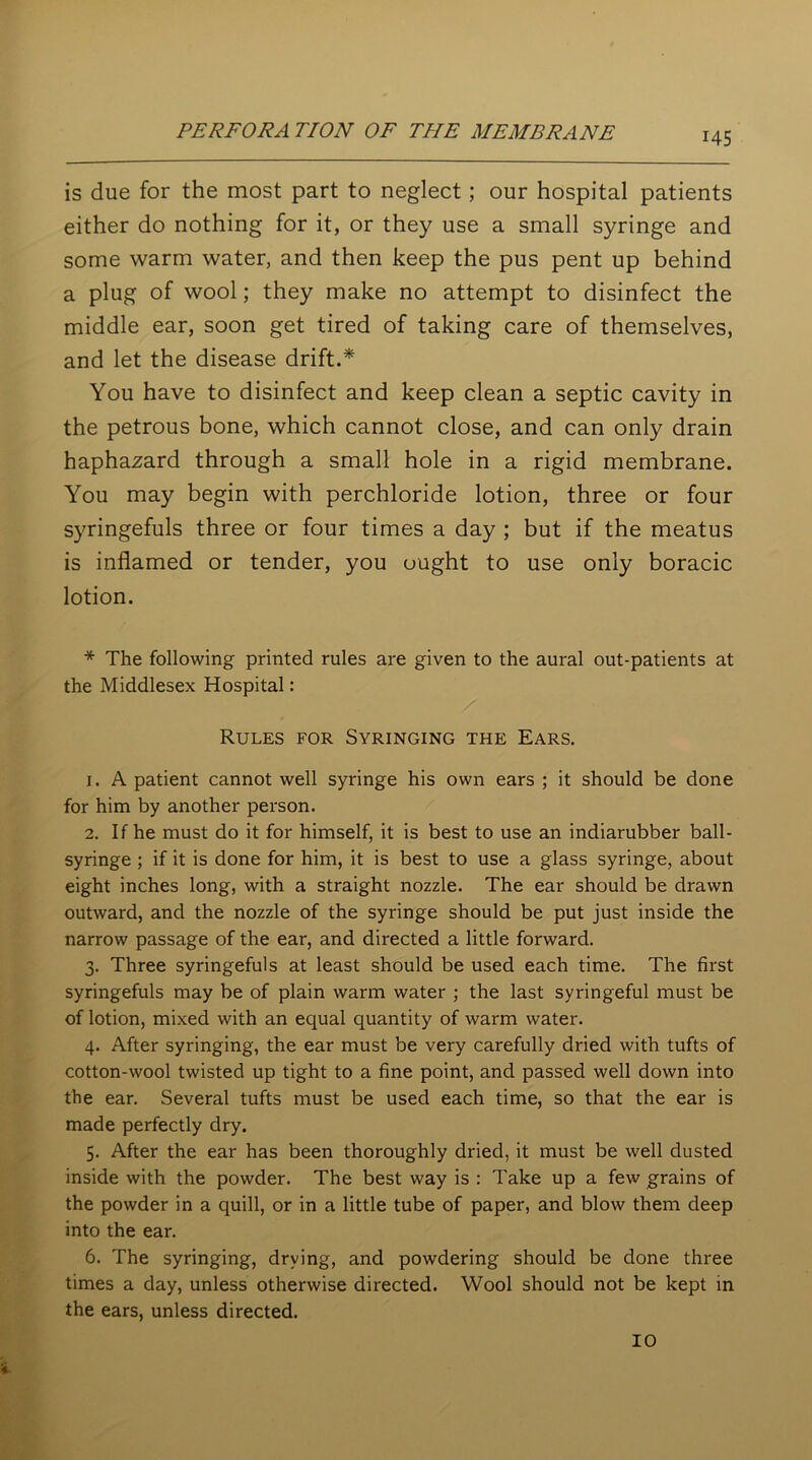 is due for the most part to neglect; our hospital patients either do nothing for it, or they use a small syringe and some warm water, and then keep the pus pent up behind a plug of wool; they make no attempt to disinfect the middle ear, soon get tired of taking care of themselves, and let the disease drift.* You have to disinfect and keep clean a septic cavity in the petrous bone, which cannot close, and can only drain haphazard through a small hole in a rigid membrane. You may begin with perchloride lotion, three or four syringefuls three or four times a day ; but if the meatus is inflamed or tender, you ought to use only boracic lotion. * The following printed rules are given to the aural out-patients at the Middlesex Hospital: Rules for Syringing the Ears. 1. A patient cannot well syringe his own ears ; it should be done for him by another person. 2. If he must do it for himself, it is best to use an indiarubber ball- syringe ; if it is done for him, it is best to use a glass syringe, about eight inches long, with a straight nozzle. The ear should be drawn outward, and the nozzle of the syringe should be put just inside the narrow passage of the ear, and directed a little forward. 3. Three syringefuls at least should be used each time. The first syringefuls may be of plain warm water ; the last syringeful must be of lotion, mixed with an equal quantity of warm water. 4. After syringing, the ear must be very carefully dried with tufts of cotton-wool twisted up tight to a fine point, and passed well down into the ear. Several tufts must be used each time, so that the ear is made perfectly dry. 5. After the ear has been thoroughly dried, it must be well dusted inside with the powder. The best way is : Take up a few grains of the powder in a quill, or in a little tube of paper, and blow them deep into the ear. 6. The syringing, drying, and powdering should be done three times a day, unless otherwise directed. Wool should not be kept in the ears, unless directed.