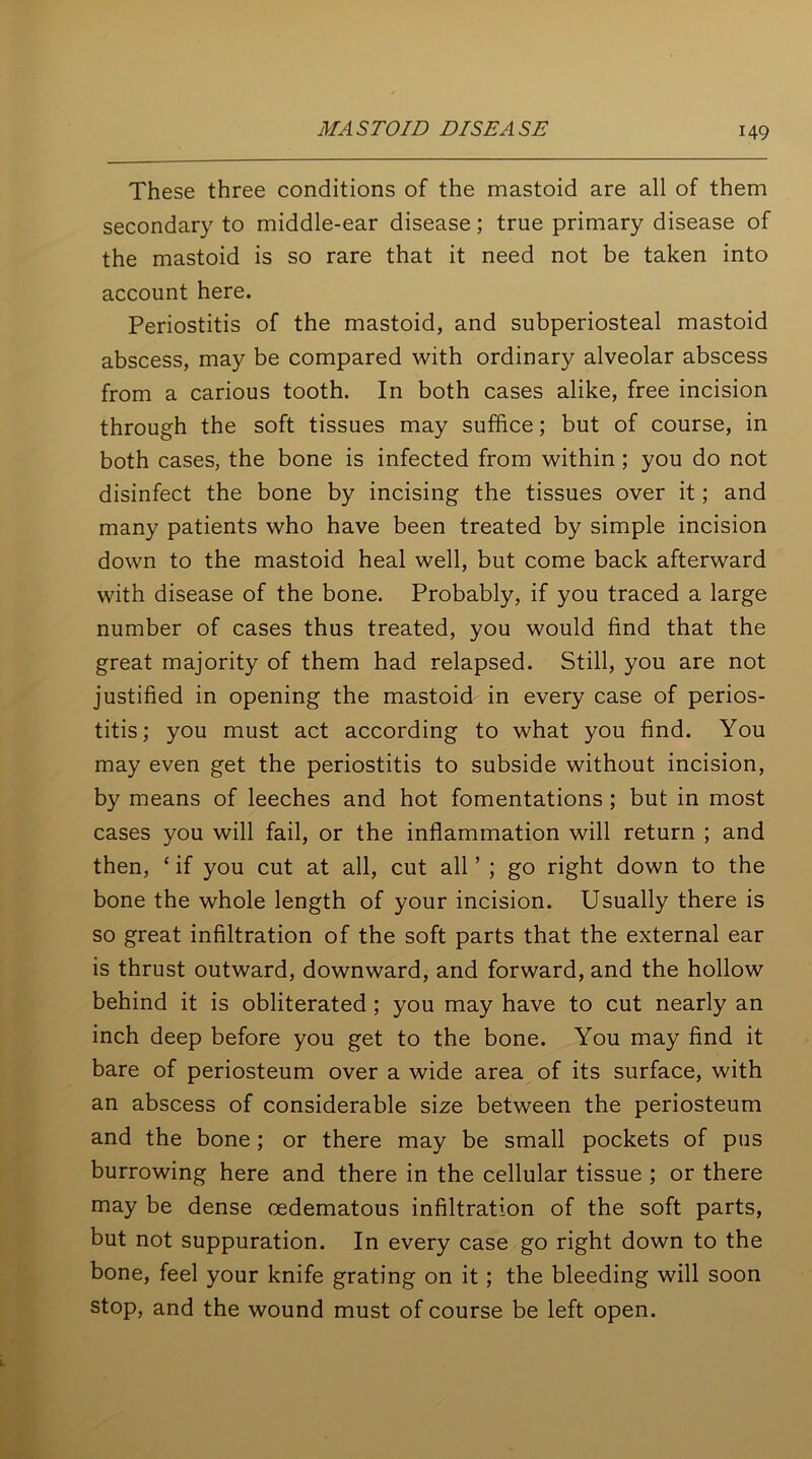 These three conditions of the mastoid are all of them secondary to middle-ear disease; true primary disease of the mastoid is so rare that it need not be taken into account here. Periostitis of the mastoid, and subperiosteal mastoid abscess, may be compared with ordinary alveolar abscess from a carious tooth. In both cases alike, free incision through the soft tissues may suffice; but of course, in both cases, the bone is infected from within ; you do not disinfect the bone by incising the tissues over it; and many patients who have been treated by simple incision down to the mastoid heal well, but come back afterward with disease of the bone. Probably, if you traced a large number of cases thus treated, you would find that the great majority of them had relapsed. Still, you are not justified in opening the mastoid in every case of perios- titis; you must act according to what you find. You may even get the periostitis to subside without incision, by means of leeches and hot fomentations ; but in most cases you will fail, or the inflammation will return ; and then, ‘ if you cut at all, cut all ’ ; go right down to the bone the whole length of your incision. Usually there is so great infiltration of the soft parts that the external ear is thrust outward, downward, and forward, and the hollow behind it is obliterated ; you may have to cut nearly an inch deep before you get to the bone. You may find it bare of periosteum over a wide area of its surface, with an abscess of considerable size between the periosteum and the bone; or there may be small pockets of pus burrowing here and there in the cellular tissue ; or there may be dense cedematous infiltration of the soft parts, but not suppuration. In every case go right down to the bone, feel your knife grating on it; the bleeding will soon stop, and the wound must of course be left open.