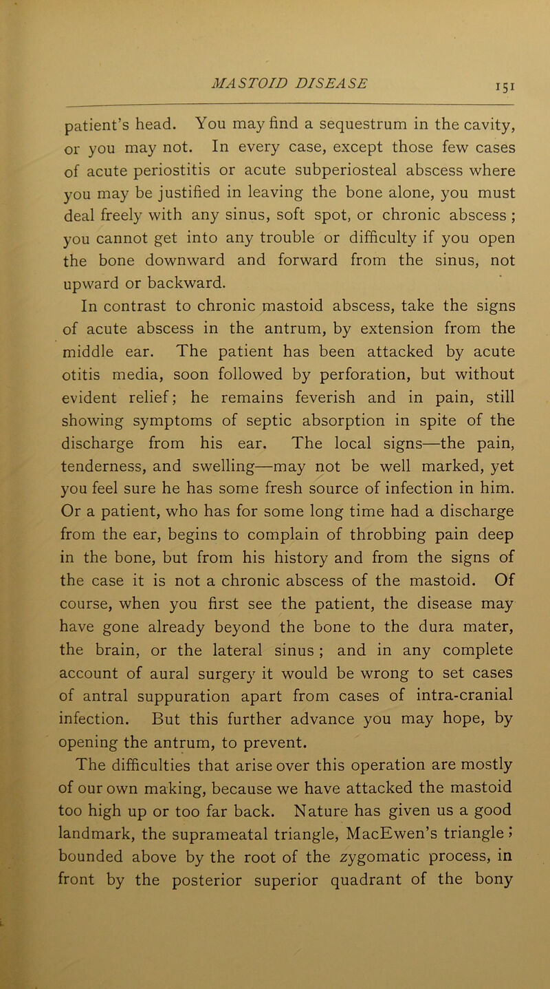 patient’s head. You may find a sequestrum in the cavity, or you may not. In every case, except those few cases of acute periostitis or acute subperiosteal abscess where you may be justified in leaving the bone alone, you must deal freely with any sinus, soft spot, or chronic abscess ; you cannot get into any trouble or difficulty if you open the bone downward and forward from the sinus, not upward or backward. In contrast to chronic mastoid abscess, take the signs of acute abscess in the antrum, by extension from the middle ear. The patient has been attacked by acute otitis media, soon followed by perforation, but without evident relief; he remains feverish and in pain, still showing symptoms of septic absorption in spite of the discharge from his ear. The local signs—the pain, tenderness, and swelling—may not be well marked, yet you feel sure he has some fresh source of infection in him. Or a patient, who has for some long time had a discharge from the ear, begins to complain of throbbing pain deep in the bone, but from his history and from the signs of the case it is not a chronic abscess of the mastoid. Of course, when you first see the patient, the disease may have gone already beyond the bone to the dura mater, the brain, or the lateral sinus; and in any complete account of aural surgery it would be wrong to set cases of antral suppuration apart from cases of intra-cranial infection. But this further advance you may hope, by opening the antrum, to prevent. The difficulties that arise over this operation are mostly of our own making, because we have attacked the mastoid too high up or too far back. Nature has given us a good landmark, the suprameatal triangle, MacEwen’s triangle 1 bounded above by the root of the zygomatic process, in front by the posterior superior quadrant of the bony