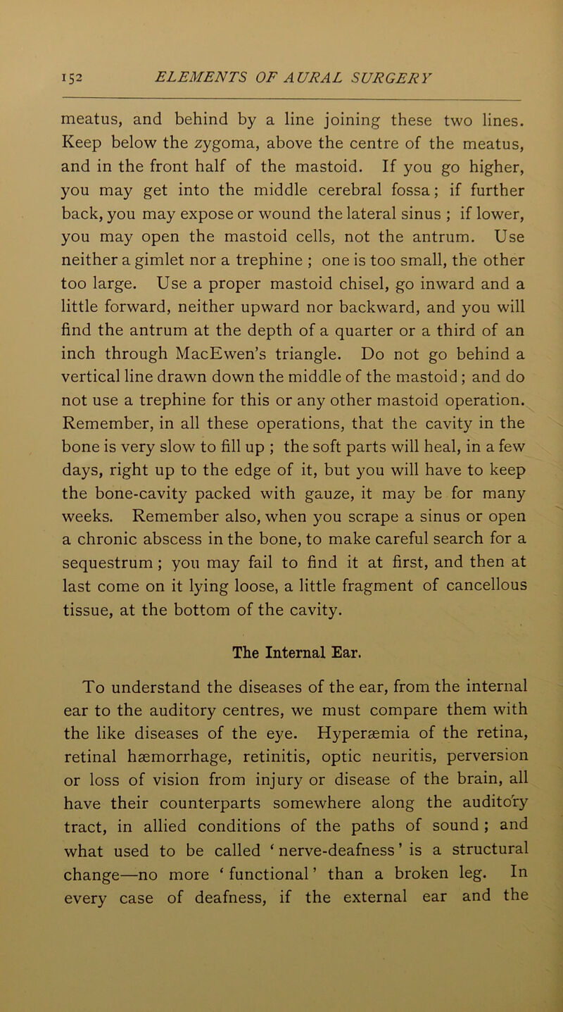 meatus, and behind by a line joining these two lines. Keep below the zygoma, above the centre of the meatus, and in the front half of the mastoid. If you go higher, you may get into the middle cerebral fossa; if further back, you may expose or wound the lateral sinus ; if lower, you may open the mastoid cells, not the antrum. Use neither a gimlet nor a trephine ; one is too small, the other too large. Use a proper mastoid chisel, go inward and a little forward, neither upward nor backward, and you will find the antrum at the depth of a quarter or a third of an inch through MacEwen’s triangle. Do not go behind a vertical line drawn down the middle of the mastoid ; and do not use a trephine for this or any other mastoid operation. Remember, in all these operations, that the cavity in the bone is very slow to fill up ; the soft parts will heal, in a few days, right up to the edge of it, but you will have to keep the bone-cavity packed with gauze, it may be for many weeks. Remember also, when you scrape a sinus or open a chronic abscess in the bone, to make careful search for a sequestrum ; you may fail to find it at first, and then at last come on it lying loose, a little fragment of cancellous tissue, at the bottom of the cavity. The Internal Ear. To understand the diseases of the ear, from the internal ear to the auditory centres, we must compare them with the like diseases of the eye. Hyperasmia of the retina, retinal haemorrhage, retinitis, optic neuritis, perversion or loss of vision from injury or disease of the brain, all have their counterparts somewhere along the auditory tract, in allied conditions of the paths of sound ; and what used to be called ‘ nerve-deafness ’ is a structural change—no more ‘ functional ’ than a broken leg. In every case of deafness, if the external ear and the