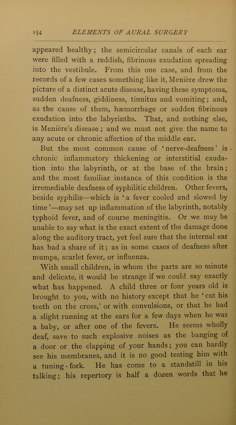 appeared healthy; the semicircular canals of each ear were filled with a reddish, fibrinous exudation spreading into the vestibule. From this one case, and from the records of a few cases something like it, Meniere drew the picture of a distinct acute disease, having these symptoms, sudden deafness, giddiness, tinnitus and vomiting; and, as the cause of them, haemorrhage or sudden fibrinous exudation into the labyrinths. That, and nothing else, is Meniere’s disease ; and we must not give the name to any acute or chronic affection of the middle ear. But the most common cause of ‘ nerve-deafness ’ is . chronic inflammatory thickening or interstitial exuda- tion into the labyrinth, or at the base of the brain; and the most familiar instance of this condition is the irremediable deafness of syphilitic children. Other fevers, beside syphilis—which is ‘ a fever cooled and slowed by time ’—may set up inflammation of the labyrinth, notably typhoid fever, and of course meningitis. Or we may be unable to say what is the exact extent of the damage done along the auditory tract, yet feel sure that the internal ear has had a share of it; as in some cases of deafness after mumps, scarlet fever, or influenza. With small children, in whom the parts are so minute and delicate, it would be strange if we could say exactly what has happened. A child three or four years old is brought to you, with no history except that he ‘ cut his teeth on the cross,’ or with convulsions, or that he had a slight running at the ears for a few days when he was a baby, or after one of the fevers. He seems wholly deaf, save to such explosive noises as the banging of a door or the clapping of your hands; you can hardly see his membranes, and it is no good testing him with a tuning-fork. He has come to a standstill in his talking; his repertory is half a dozen words that he