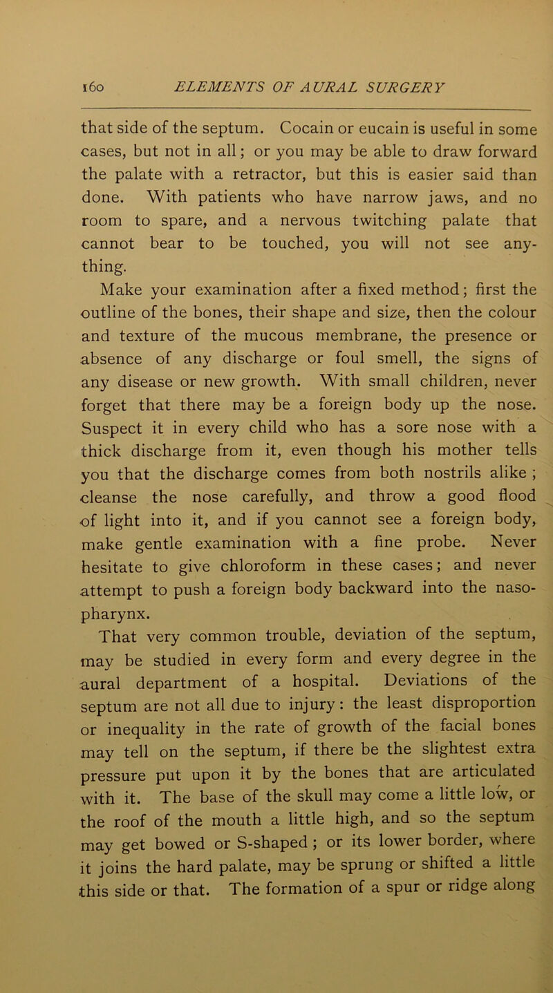 that side of the septum. Cocain or eucain is useful in some cases, but not in all; or you may be able to draw forward the palate with a retractor, but this is easier said than done. With patients who have narrow jaws, and no room to spare, and a nervous twitching palate that cannot bear to be touched, you will not see any- thing. Make your examination after a fixed method; first the outline of the bones, their shape and size, then the colour and texture of the mucous membrane, the presence or absence of any discharge or foul smell, the signs of any disease or new growth. With small children, never forget that there may be a foreign body up the nose. Suspect it in every child who has a sore nose with a thick discharge from it, even though his mother tells you that the discharge comes from both nostrils alike ; cleanse the nose carefully, and throw a good flood of light into it, and if you cannot see a foreign body, make gentle examination with a fine probe. Never hesitate to give chloroform in these cases; and never attempt to push a foreign body backward into the naso- pharynx. That very common trouble, deviation of the septum, may be studied in every form and every degree in the aural department of a hospital. Deviations of the septum are not all due to injury: the least disproportion or inequality in the rate of growth of the facial bones may tell on the septum, if there be the slightest extra pressure put upon it by the bones that are articulated with it. The base of the skull may come a little low, or the roof of the mouth a little high, and so the septum may get bowed or S-shaped ; or its lower border, where it joins the hard palate, may be sprung or shifted a little this side or that. The formation of a spur or ridge along
