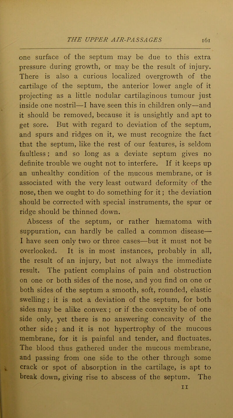 one surface of the septum may be due to this extra pressure during growth, or may be the result of injury. There is also a curious localized overgrowth of the cartilage of the septum, the anterior lower angle of it projecting as a little nodular cartilaginous tumour just inside one nostril—I have seen this in children only—and it should be removed, because it is unsightly and apt to get sore. But with regard to deviation of the septum, and spurs and ridges on it, we must recognize the fact that the septum, like the rest of our features, is seldom faultless; and so long as a deviate septum gives no definite trouble we ought not to interfere. If it keeps up an unhealthy condition of the mucous membrane, or is associated with the very least outward deformity of the nose, then we ought to do something for it; the deviation should be corrected with special instruments, the spur or ridge should be thinned down. Abscess of the septum, or rather hsematoma with suppuration, can hardly be called a common disease— I have seen only two or three cases—but it must not be overlooked. It is in most instances, probably in all, the result of an injury, but not always the immediate result. The patient complains of pain and obstruction on one or both sides of the nose, and you find on one or both sides of the septum a smooth, soft, rounded, elastic swelling ; it is not a deviation of the septum, for both sides may be alike convex ; or if the convexity be of one side only, yet there is no answering concavity of the other side; and it is not hypertrophy of the mucous membrane, for it is painful and tender, and fluctuates. The blood thus gathered under the mucous membrane, and passing from one side to the other through some crack or spot of absorption in the cartilage, is apt to break down, giving rise to abscess of the septum. The ii