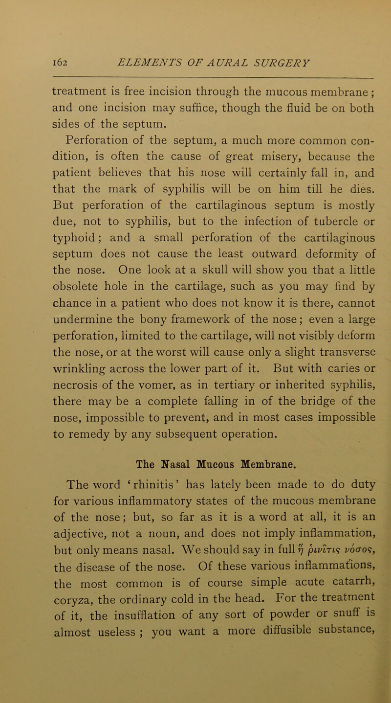 treatment is free incision through the mucous membrane ; and one incision may suffice, though the fluid be on both sides of the septum. Perforation of the septum, a much more common con- dition, is often the cause of great misery, because the patient believes that his nose will certainly fall in, and that the mark of syphilis will be on him till he dies. But perforation of the cartilaginous septum is mostly due, not to syphilis, but to the infection of tubercle or typhoid; and a small perforation of the cartilaginous septum does not cause the least outward deformity of the nose. One look at a skull will show you that a little obsolete hole in the cartilage, such as you may find by chance in a patient who does not know it is there, cannot undermine the bony framework of the nose; even a large perforation, limited to the cartilage, will not visibly deform the nose, or at the worst will cause only a slight transverse wrinkling across the lower part of it. But with caries or necrosis of the vomer, as in tertiary or inherited syphilis, there may be a complete falling in of the bridge of the nose, impossible to prevent, and in most cases impossible to remedy by any subsequent operation. The Nasal Mucous Membrane. The word ‘rhinitis’ has lately been made to do duty for various inflammatory states of the mucous membrane of the nose; but, so far as it is a word at all, it is an adjective, not a noun, and does not imply inflammation, but only means nasal. We should say in full rj pivlri? i'ocro?, the disease of the nose. Of these various inflammations, the most common is of course simple acute catarrh, coryza, the ordinary cold in the head. For the treatment of it, the insufflation of any sort of powder or snuff is almost useless ; you want a more diffusible substance,