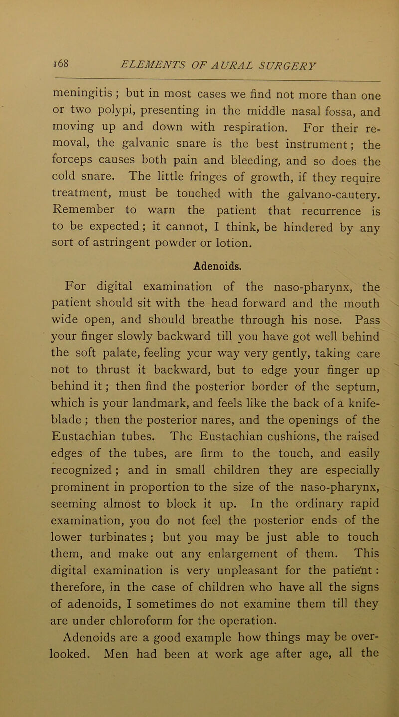 meningitis ; but in most cases we find not more than one or two polypi, presenting in the middle nasal fossa, and moving up and down with respiration. For their re- moval, the galvanic snare is the best instrument; the forceps causes both pain and bleeding, and so does the cold snare. The little fringes of growth, if they require treatment, must be touched with the galvano-cautery. Remember to warn the patient that recurrence is to be expected; it cannot, I think, be hindered by any sort of astringent powder or lotion. Adenoids. For digital examination of the naso-pharynx, the patient should sit with the head forward and the mouth wide open, and should breathe through his nose. Pass your finger slowly backward till you have got well behind the soft palate, feeling your way very gently, taking care not to thrust it backward, but to edge your finger up behind it ; then find the posterior border of the septum, which is your landmark, and feels like the back of a knife- blade ; then the posterior nares, and the openings of the Eustachian tubes. The Eustachian cushions, the raised edges of the tubes, are firm to the touch, and easily recognized ; and in small children they are especially prominent in proportion to the size of the naso-pharynx, seeming almost to block it up. In the ordinary rapid examination, you do not feel the posterior ends of the lower turbinates; but you may be just able to touch them, and make out any enlargement of them. This digital examination is very unpleasant for the patieht : therefore, in the case of children who have all the signs of adenoids, I sometimes do not examine them till they are under chloroform for the operation. Adenoids are a good example how things may be over- looked. Men had been at work age after age, all the