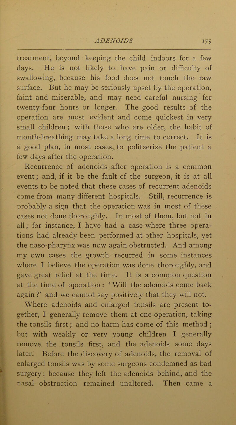 treatment, beyond keeping the child indoors for a few days. He is not likely to have pain or difficulty of swallowing, because his food does not touch the raw surface. But he may be seriously upset by the operation, faint and miserable, and may need careful nursing for twenty-four hours or longer. The good results of the operation are most evident and come quickest in very small children ; with those who are older, the habit of mouth-breathing may take a long time to correct. It is a good plan, in most cases,, to politzerize the patient a few days after the operation. Recurrence of adenoids after operation is a common event; and, if it be the fault of the surgeon, it is at all events to be noted that these cases of recurrent adenoids come from many different hospitals. Still, recurrence is probably a sign that the operation was in most of these cases not done thoroughly. In most of them, but not in all; for instance, I have had a case where three opera- tions had already been performed at other hospitals, yet the naso-pharynx was now again obstructed. And among my own cases the growth recurred in some instances where I believe the operation was done thoroughly, and gave great relief at the time. It is a common question at the time of operation : ‘ Will the adenoids come back again ?’ and we cannot say positively that they will not. Where adenoids and enlarged tonsils are present to- gether, I generally remove them at one operation, taking the tonsils first; and no harm has come of this method ; but with weakly or very young children I generally remove the tonsils first, and the adenoids some days later. Before the discovery of adenoids, the removal of enlarged tonsils was by some surgeons condemned as bad surgery; because they left the adenoids behind, and the nasal obstruction remained unaltered. Then came a