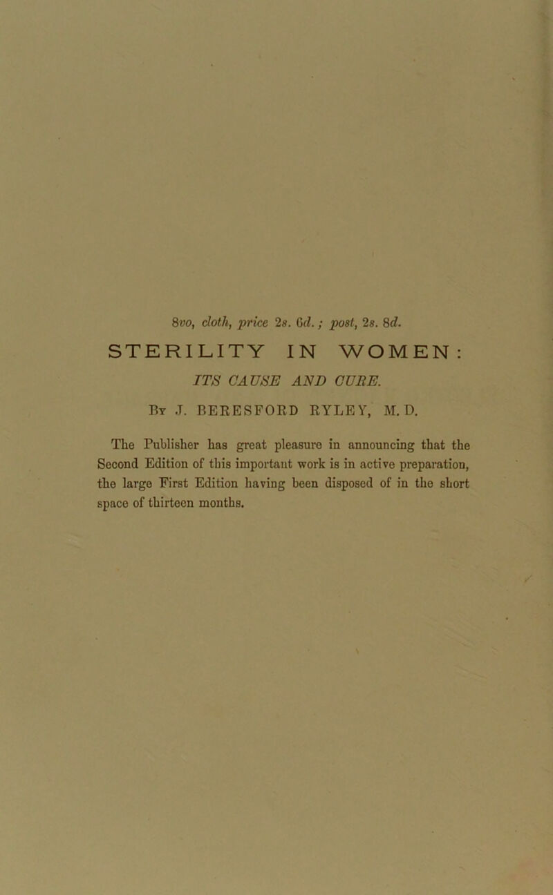 8vo, doth, price 2s. Gel.; post, 2s. 8d. STERILITY IN WOMEN: ITS CAUSE AND CUBE. By J. BERESFORD RYLEY, M. D. The Publisher has great pleasure in announcing that the Second Edition of this important work is in active preparation, the largo First Edition having been disposed of in the short space of thirteen mouths.