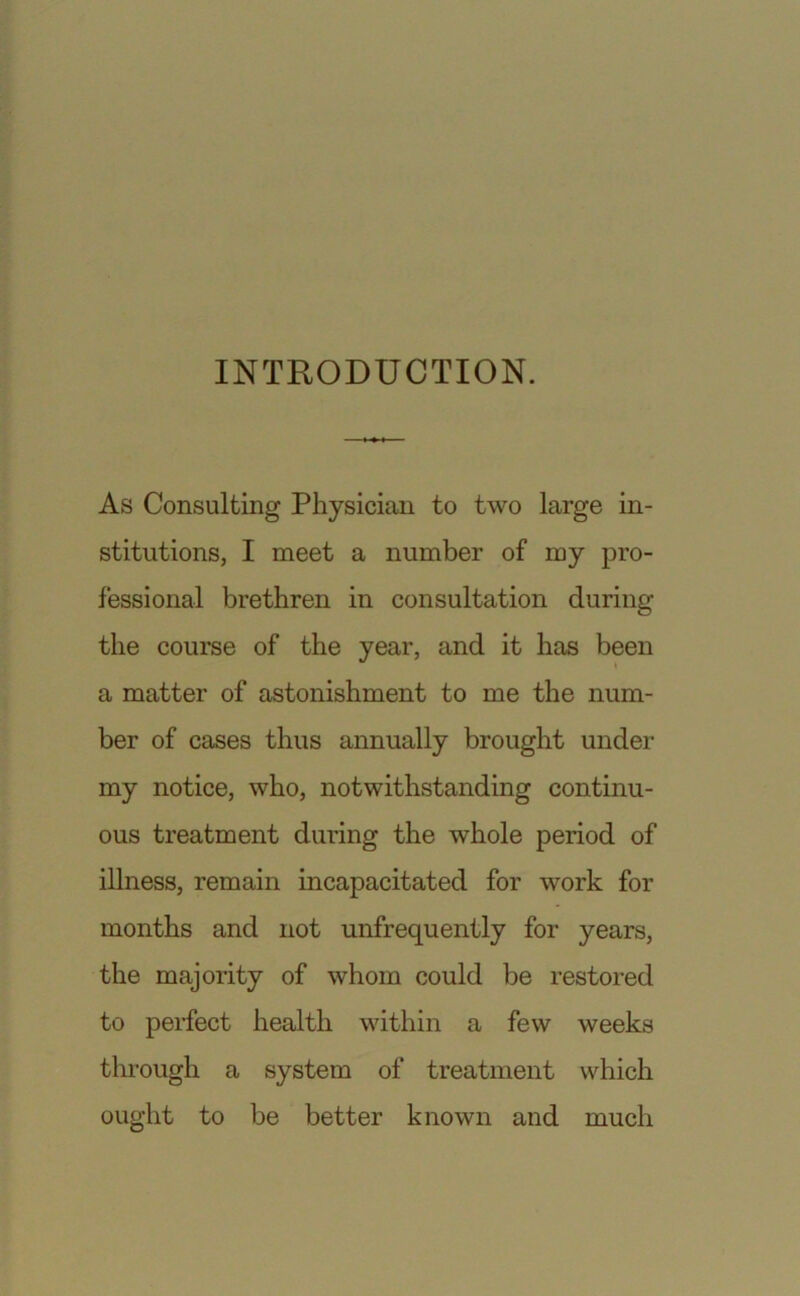 INTRODUCTION. As Consulting Physician to two large in- stitutions, I meet a number of my pro- fessional brethren in consultation during the course of the year, and it has been a matter of astonishment to me the num- ber of cases thus annually brought under my notice, who, notwithstanding continu- ous treatment during the whole period of illness, remain incapacitated for work for months and not unfrequently for years, the majority of whom could be restored to perfect health within a few weeks through a system of treatment which ought to be better known and much