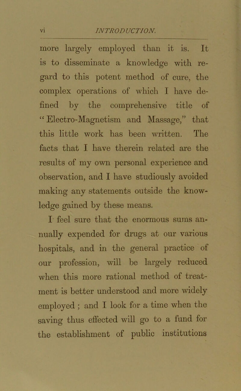 more largely employed than it is. It is to disseminate a knowledge with re- gard to this potent method of cure, the complex operations of which I have de- fined by the comprehensive title of “ Electro-Magnetism and Massage,” that this little work has been written. The facts that I have therein related are the results of my own personal experience and observation, and I have studiously avoided making any statements outside the know- ledge gained by these means. I feel sure that the enormous sums an- nually expended for drugs at our various hospitals, and in the general practice of our profession, will be largely reduced when this more rational method of treat- ment is better understood and more widely employed ; and I look for a time when the saving thus effected will go to a fund for the establishment of public institutions
