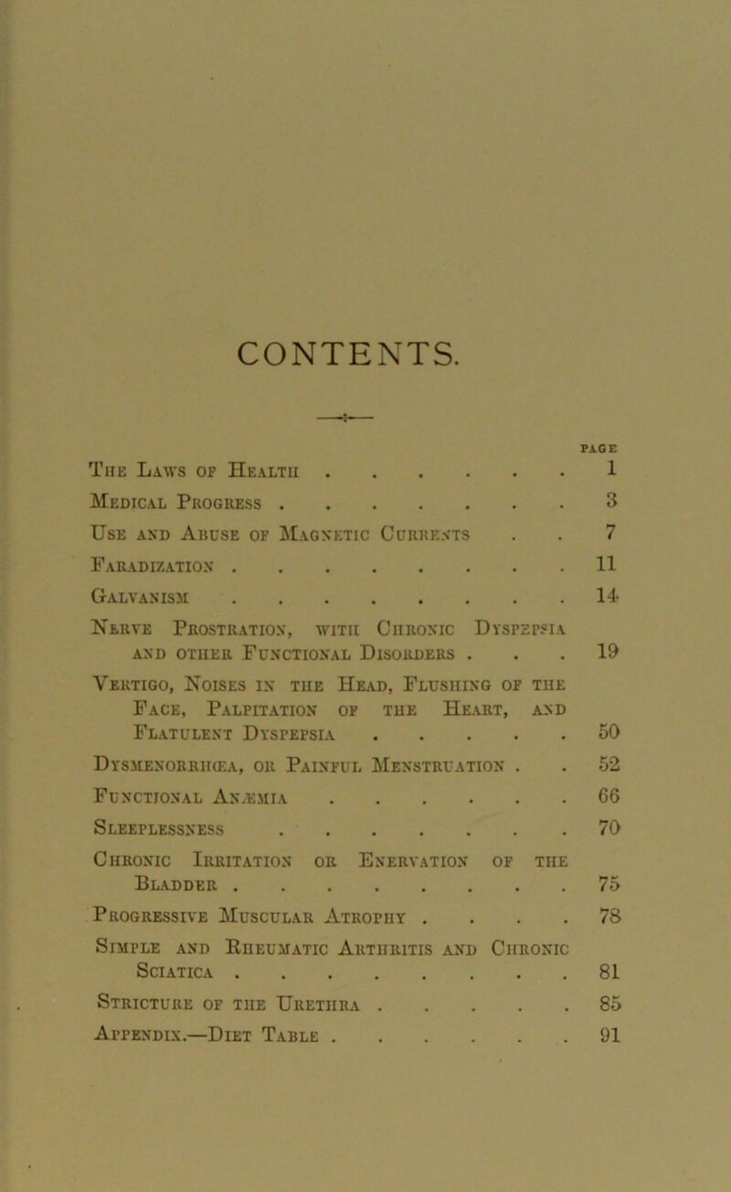 CONTENTS. PAGE The Laws of Health 1 Medical Progress 3 Use and Abuse of Magnetic Currents . . 7 Faradization 11 Galvanism 14- Nerve Prostration, with Chronic Dyspepsia AND OTHER FUNCTIONAL DISORDERS ... 19 Vertigo, Noises in the Head, Flushing of the Face, Palpitation of the Heart, and Flatulent Dyspepsia 50 Dysmenorrikea, or Painful Menstruation . . 52 Functional An.emia 66 Sleeplessness 70 Chronic Irritation or Enervation of the Bladder 75 Progressive Muscular Atrophy .... 78 Simfle and Kiieumatic Arthritis and Chronic Sciatica 81 Stricture of tiie Urethra 85 Appendix.—Diet Table 91