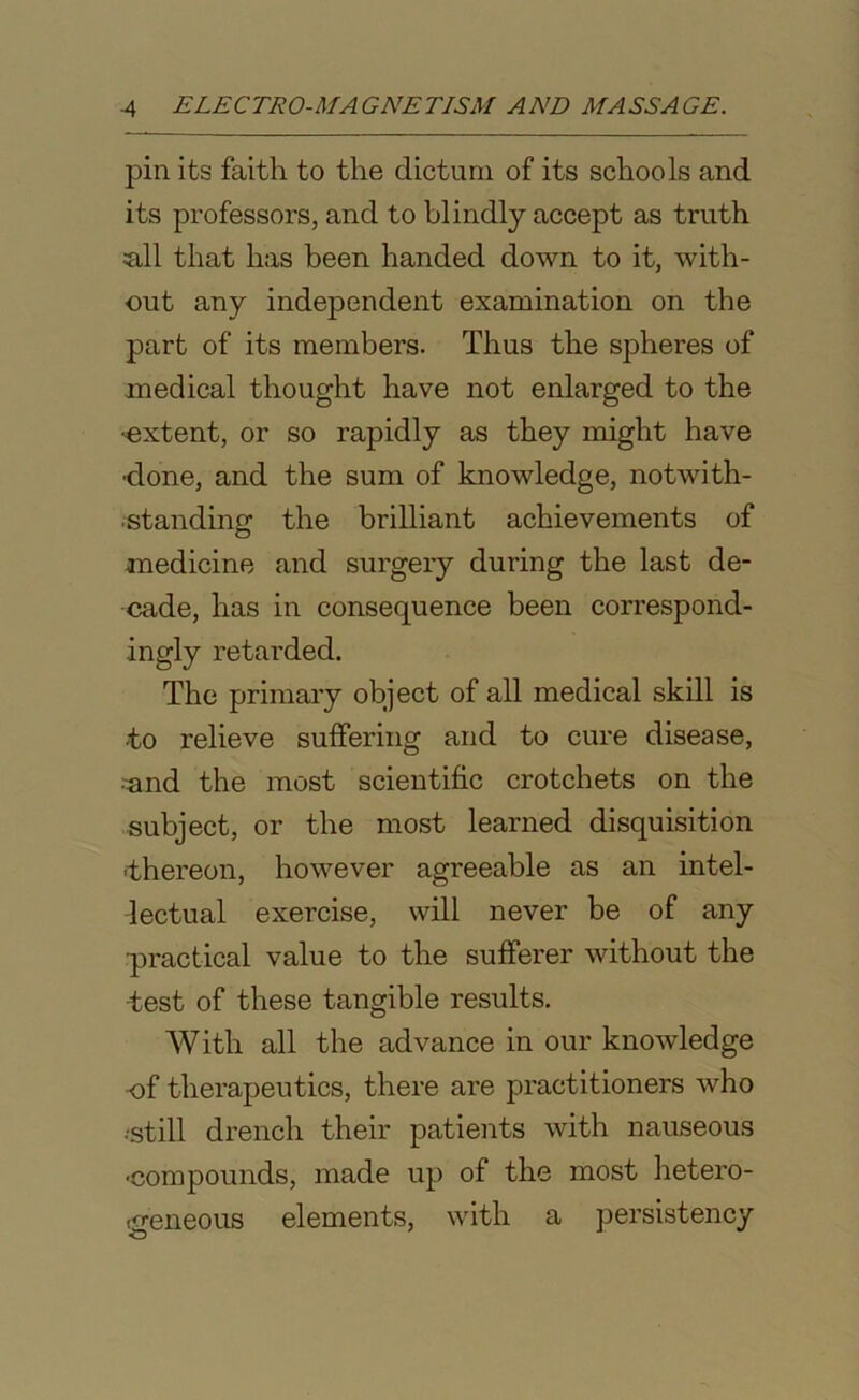pin its faith to the dictum of its schools and its professors, and to blindly accept as truth a.11 that has been handed down to it, with- out any independent examination on the part of its members. Thus the spheres of medical thought have not enlarged to the ■extent, or so rapidly as they might have ■done, and the sum of knowledge, notwith- standing the brilliant achievements of medicine and surgery during the last de- cade, has in consequence been correspond- ingly retarded. The primary object of all medical skill is -to relieve suffering and to cure disease, •^and the most scientific crotchets on the subject, or the most learned disquisition -thereon, however agreeable as an intel- lectual exercise, will never be of any •practical value to the sufferer without the •test of these tangible results. With all the advance in our knowledge of therapeutics, there are practitioners who ■still drench their patients with nauseous •compounds, made up of the most hetero- geneous elements, with a persistency