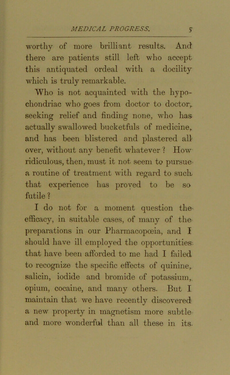 worthy of more brilliant results. And there are patients still left who accept this antiquated ordeal with a docility which is truly remarkable. Who is not acquainted with the hypo- chondriac who goes from doctor to doctor, seeking relief and finding none, who has actually swallowed bucketfuls of medicine, and has been blistered and plastered all over, without any benefit whatever ? How ridiculous, then, must it not seem to pursue a routine of treatment with regard to such, that experience has proved to be so futile ? I do not for a moment question the- efficacy, in suitable cases, of many of the preparations in our Pharmacopoeia, and I should have ill employed the opportunities that have been afforded to me had I failed to recognize the specific effects of quinine, salicin, iodide and bromide of potassium, opium, cocaine, and many others. But I maintain that we have recently discovered a new property in magnetism more subtle and more wonderful than all these in its.