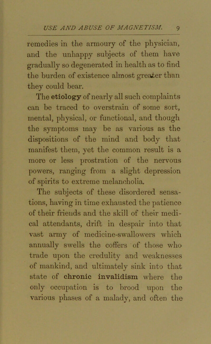 remedies in the armoury of the physician, and the unhappy subjects of them have gradually so degenerated in health as to find the burden of existence almost greater than they could bear. The etiology of nearly all such complaints can be traced to overstrain of some sort, mental, physical, or functional, and though the symptoms may be as various as the dispositions of the mind and body that manifest them, yet the common result is a more or less prostration of the nervous powers, ranging from a slight depression of spirits to extreme melancholia. The subjects of these disordered sensa- tions, having in time exhausted the patience of their friends and the skill of their medi- cal attendants, drift in despair into that vast army of medicine-swallowers which annually swells the coffers of those who trade upon the credulity and weaknesses of mankind, and ultimately sink into that state of chronic invalidism where the only occupation is to brood upon the various phases of a malady, and often the