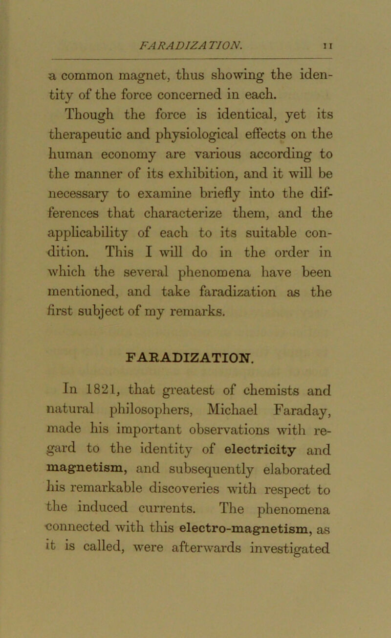 a common magnet, thus showing the iden- tity of the force concerned in each. Though the force is identical, yet its therapeutic and physiological effects on the human economy are various according to the manner of its exhibition, and it will be necessary to examine briefly into the dif- ferences that characterize them, and the applicability of each to its suitable con- dition. This I will do in the order in which the several phenomena have been mentioned, and take faradization as the first subject of my remarks. FARADIZATION. In 1821, that greatest of chemists and natural philosophers, Michael Faraday, made his important observations with re- gard to the identity of electricity and magnetism, and subsequently elaborated his remarkable discoveries with respect to the induced currents. The phenomena connected with this electro-magnetism, as it is called, were afterwards investigated