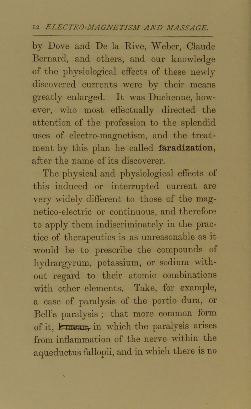 by Dove and De la Rive, Weber, Claude Bernard, and others, and our knowledge of the physiological effects of these newly discovered currents were by their means greatly enlarged. It was Duchenne, how- ever, who most effectually directed the attention of the profession to the splendid uses of electro-magnetism, and the treat- ment by this plan he called faradization, after the name of its discoverer. The physical and physiological effects of this induced or interrupted current are very widely different to those of the mag- netico-electric or continuous, and therefore to apply them indiscriminately in the prac- tice of therapeutics is as unreasonable as it would be to prescribe the compounds of hydrargyrum, potassium, or sodium with- out regard to their atomic combinations with other elements. Take, for example, a case of paralysis of the portio dura, or Bell’s paralysis ; that more common form of it, in which the paralysis arises from inflammation of the nerve within the aqueductus fallopii, and in which there is no
