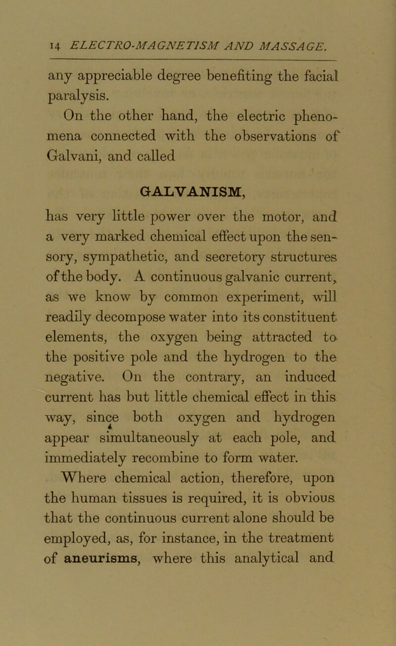 any appreciable degree benefiting tlie facial paralysis. On the other hand, the electric pheno- mena connected with the observations of Galvani, and called GALVANISM, has very little power over the motor, and a very marked chemical effect upon the sen- sory, sympathetic, and secretory structures of the body. A continuous galvanic current, as we know by common experiment, will readily decompose water into its constituent elements, the oxygen being attracted to the positive pole and the hydrogen to the negative. On the contrary, an induced current has but little chemical effect in this way, since both oxygen and hydrogen appear simultaneously at each pole, and immediately recombine to form water. Where chemical action, therefore, upon the human tissues is required, it is obvious that the continuous current alone should be employed, as, for instance, in the treatment of aneurisms, where this analytical and
