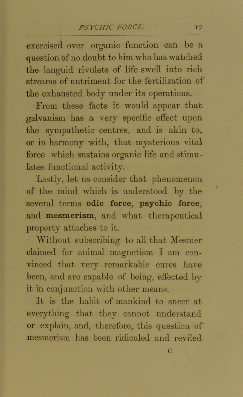 PSYCHIC FORCE. r7 exercised over organic function can be a question of no doubt to him who has watched the languid rivulets of life swell into rich streams of nutriment for the fertilization of the exhausted body under its operations. From these facts it would appear that galvanism has a very specific effect upon the sympathetic centres, and is akin tov or in harmony with, that mysterious vital force which sustains organic life and stimu- lates functional activity. Lastly, let us consider that phenomenon of the mind which is understood by the several terms odic force, psychic force, and mesmerism, and what therapeutical property attaches to it. Without subscribing to all that Mesmer claimed for animal magnetism I am con- vinced that very remarkable cures have been, and are capable of being, effected by it in conjunction with other means. It is the habit of mankind to sneer at everything that they cannot understand or explain, and, therefore, this question of mesmerism has been ridiculed and reviled c
