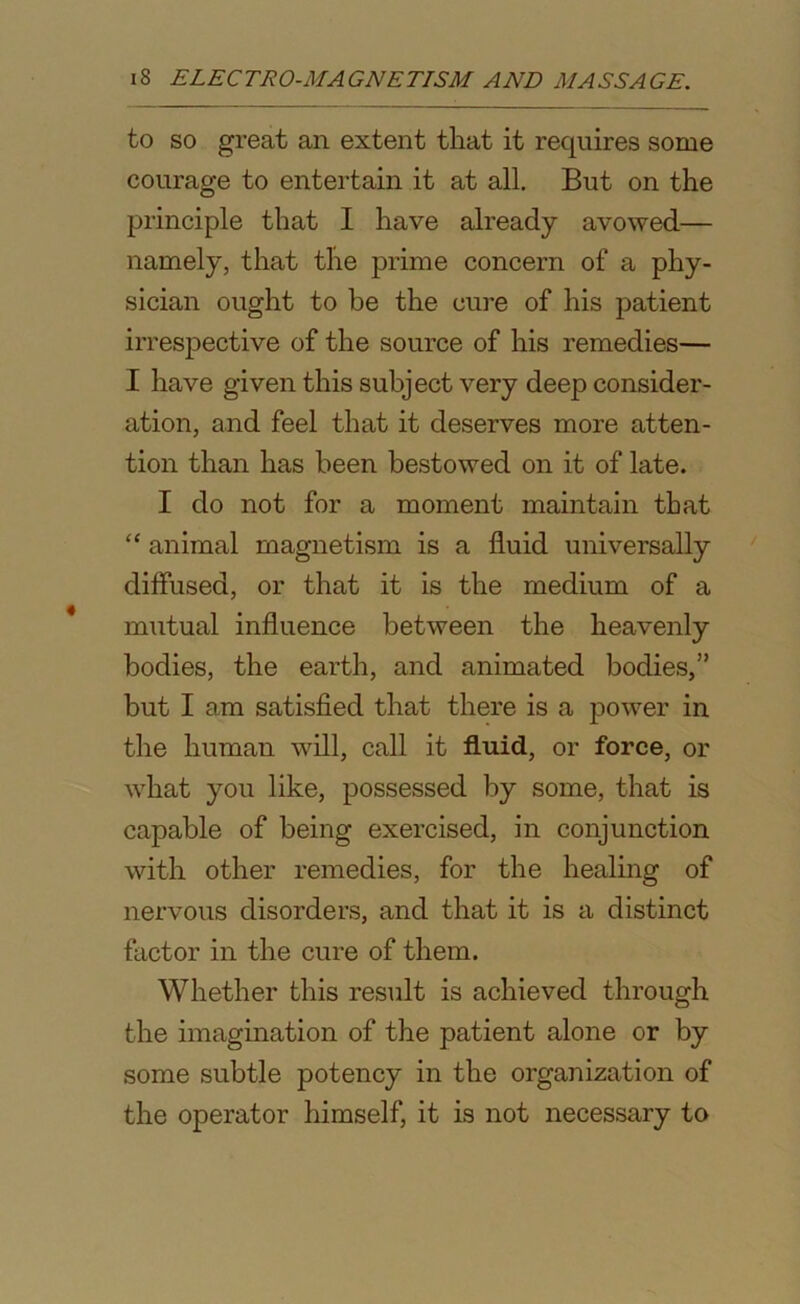 to so great an extent that it requires some courage to entertain it at all. But on the principle that I have already avowed— namely, that the prime concern of a phy- sician ought to be the cure of his patient irrespective of the source of his remedies— I have given this subject very deep consider- ation, and feel that it deserves more atten- tion than has been bestowed on it of late. I do not for a moment maintain that “ animal magnetism is a fluid universally diffused, or that it is the medium of a mutual influence between the heavenly bodies, the earth, and animated bodies,” but I am satisfied that there is a power in the human will, call it fluid, or force, or what you like, possessed by some, that is capable of being exercised, in conjunction with other remedies, for the healing of nervous disorders, and that it is a distinct factor in the cure of them. Whether this result is achieved through the imagination of the patient alone or by some subtle potency in the organization of the operator himself, it is not necessary to