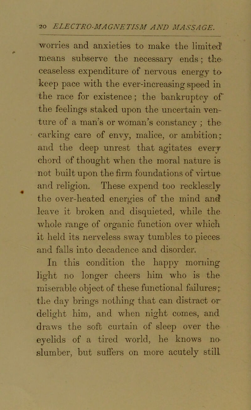 worries and anxieties to make the limited' means subserve the necessary ends; the ceaseless expenditure of nervous energy to- keep pace with the ever-increasing speed in the race for existence; the bankruptcy of’ the feelings staked upon the uncertain ven- ture of a man's or woman’s constancy ; the carking care of envy, malice, or ambition; and the deep unrest that agitates every chord of thought when the moral nature is not built upon the firm foundations of virtue and religion. These expend too recklessly the over-heated energies of the mind and leave it broken and disquieted, while the whole range of organic function over which it held its nerveless sway tumbles to pieces and falls into decadence and disorder. In this condition the happy morning light no longer cheers him who is the miserable object of these functional failures; the day brings nothing that can distract or delight him, and when night comes, and draws the soft curtain of sleep over the eyelids of a tired world, he knows no slumber, but suffers on more acutely still