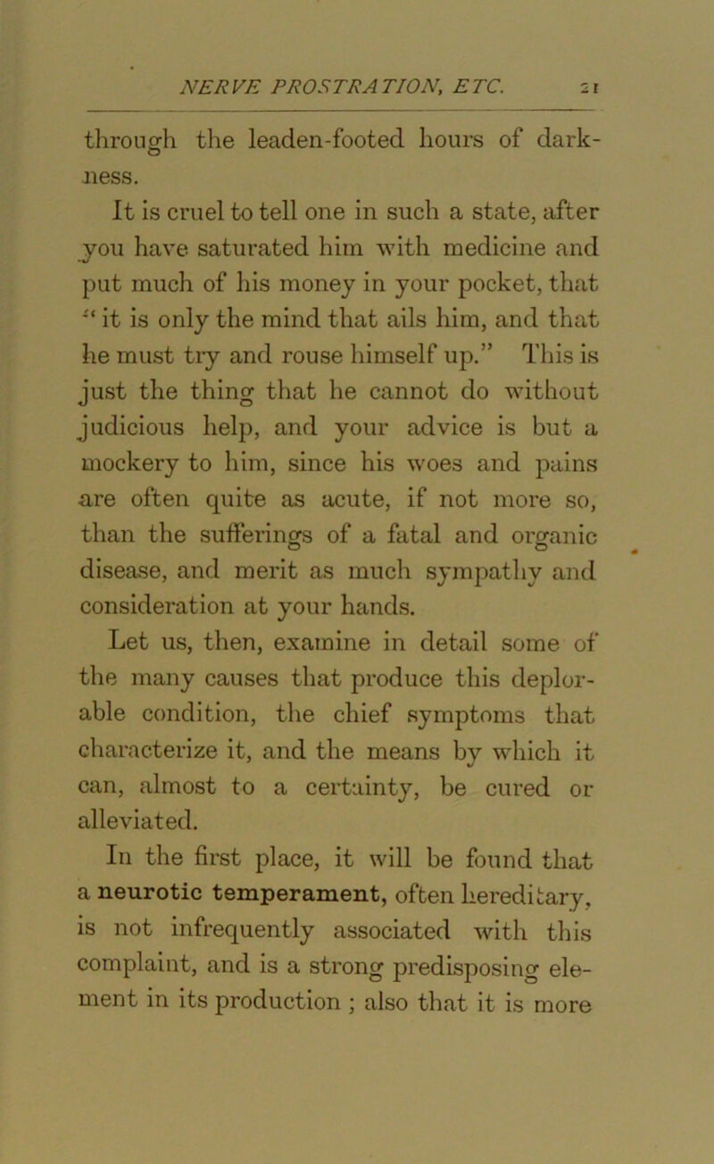 through the leaden-footed hours of dark- O ness. It is cruel to tell one in such a state, after you have saturated him with medicine and put much of his money in your pocket, that u it is only the mind that ails him, and that he must try and rouse himself up.” This is just the thing that he cannot do without judicious help, and your advice is but a mockery to him, since his woes and pains are often quite as acute, if not more so, than the sufferings of a fatal and organic disease, and merit as much sympathy and consideration at your hands. Let us, then, examine in detail some of the many causes that produce this deplor- able condition, the chief symptoms that characterize it, and the means by which it can, almost to a certainty, be cured or alleviated. In the first place, it will be found that a neurotic temperament, often hereditary, is not infrequently associated with this complaint, and is a strong predisposing ele- ment in its production ; also that it is more