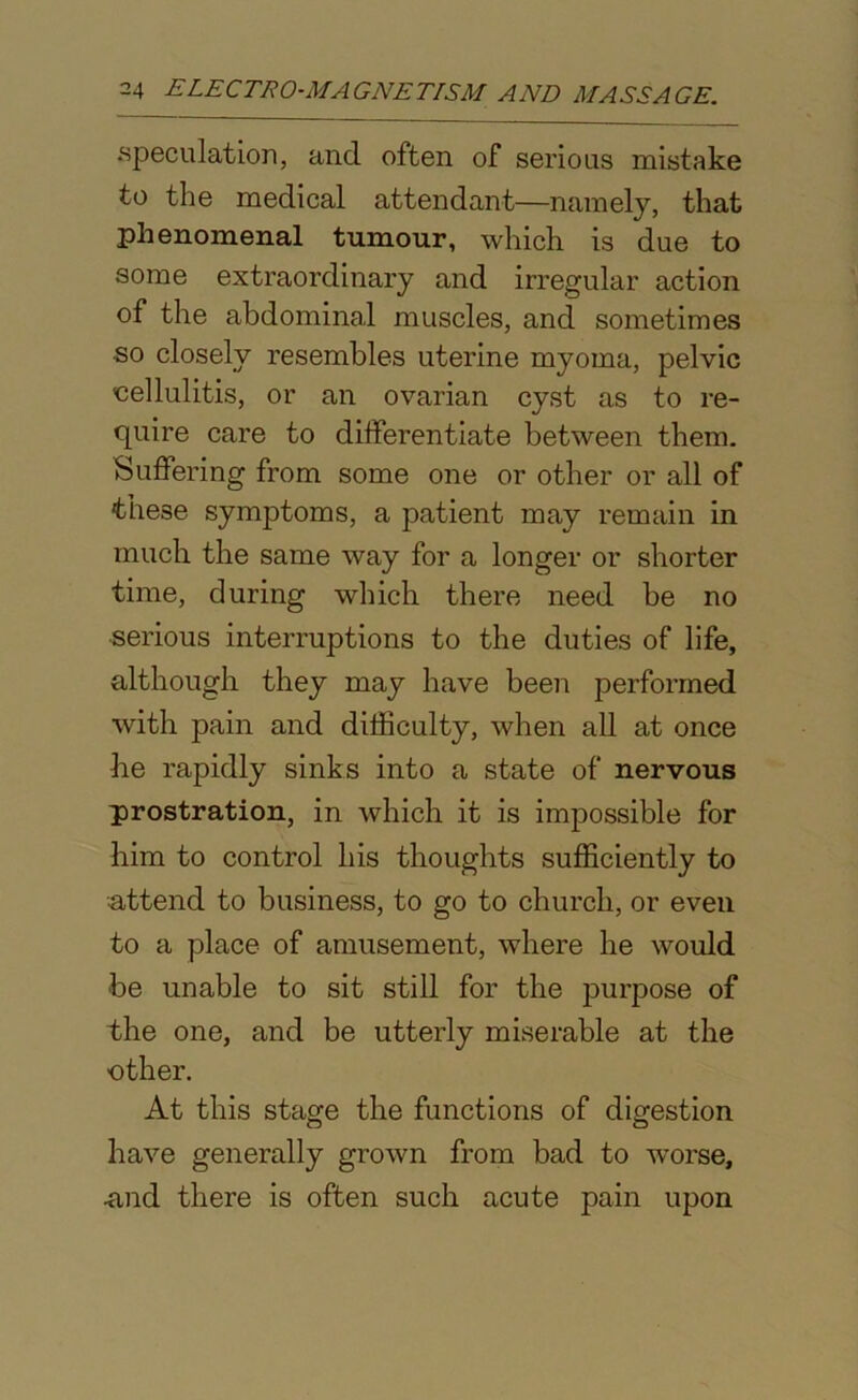 .speculation, and often of serious mistake to the medical attendant—namely, that phenomenal tumour, which is due to some extraordinary and irregular action of the abdominal muscles, and sometimes so closely resembles uterine myoma, pelvic cellulitis, or an ovarian cyst as to re- quire care to differentiate between them. Suffering from some one or other or all of these symptoms, a patient may remain in much the same way for a longer or shorter time, during which there need be no serious interruptions to the duties of life, although they may have been performed with pain and difficulty, when all at once lie rapidly sinks into a state of nervous prostration, in which it is impossible for him to control his thoughts sufficiently to attend to business, to go to church, or even to a place of amusement, where he would be unable to sit still for the jmrpose of the one, and be utterly miserable at the ■other. At this stage the functions of digestion have generally grown from bad to worse, and there is often such acute pain upon