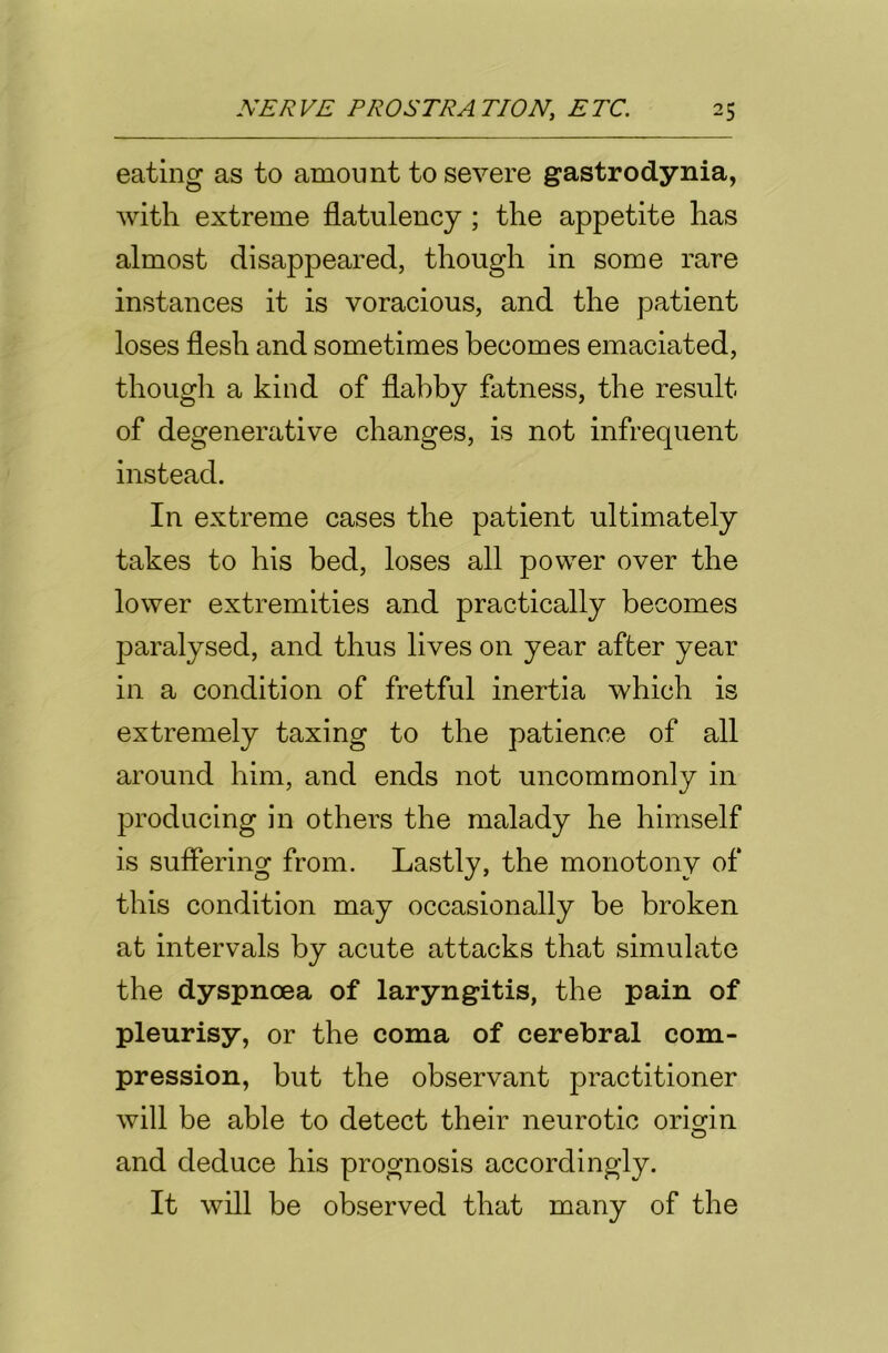 eating as to amount to severe gastrodynia, with extreme flatulency ; the appetite has almost disappeared, though in some rare instances it is voracious, and the patient loses flesh and sometimes becomes emaciated, though a kind of flabby fatness, the result of degenerative changes, is not infrequent instead. In extreme cases the patient ultimately takes to his bed, loses all power over the lower extremities and practically becomes paralysed, and thus lives on year after year in a condition of fretful inertia which is extremely taxing to the patience of all around him, and ends not uncommonly in producing in others the malady he himself is suffering from. Lastly, the monotony of this condition may occasionally be broken at intervals by acute attacks that simulate the dyspnoea of laryngitis, the pain of pleurisy, or the coma of cerebral com- pression, but the observant practitioner will be able to detect their neurotic origin and deduce his prognosis accordingly. It will be observed that many of the