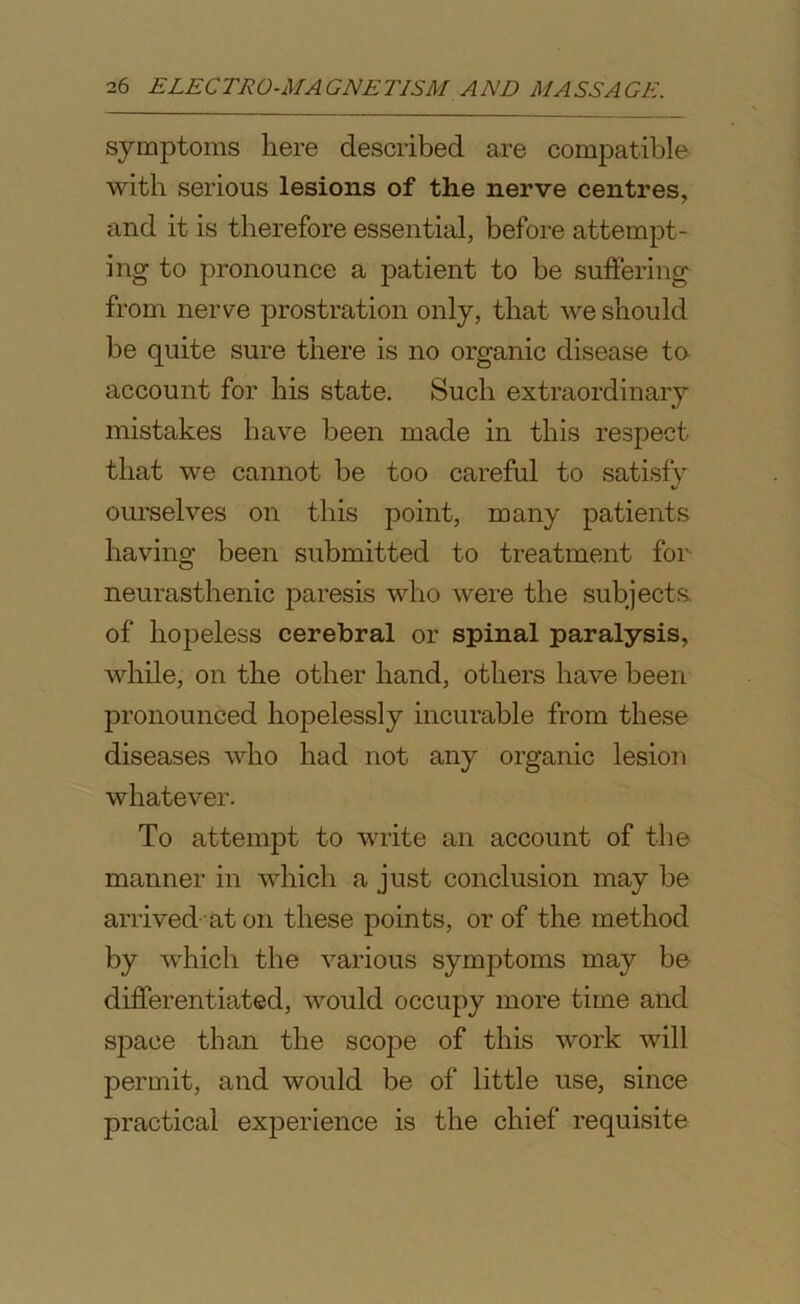 symptoms here described are compatible with serious lesions of the nerve centres, and it is therefore essential, before attempt- ing to pronounce a patient to be suffering from nerve prostration only, that we should be quite sure there is no organic disease to account for his state. Such extraordinary mistakes have been made in this respect that we cannot be too careful to satisfy ourselves on this point, many patients having been submitted to treatment for neurasthenic paresis who were the subjects of hopeless cerebral or spinal paralysis, while, on the other hand, others have been pronounced hopelessly incurable from these diseases who had not any organic lesion whatever. To attempt to write an account of the manner in which a just conclusion may be arrived at on these points, or of the method by which the various symptoms may be- differentiated, would occupy more time and space than the scope of this work will permit, and would be of little use, since practical experience is the chief requisite