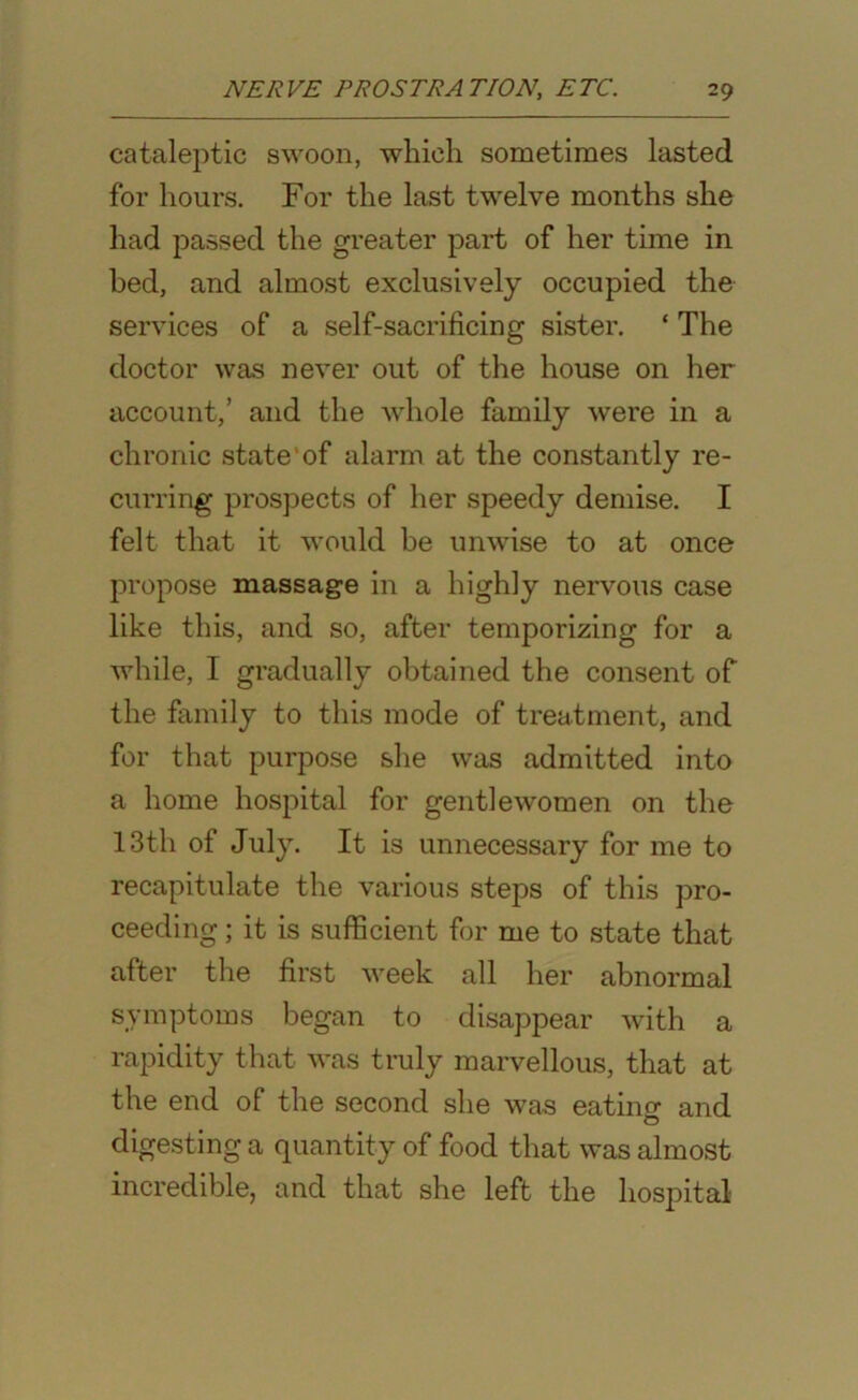 cataleptic swoon, which sometimes lasted for hours. For the last twelve months she had passed the greater part of her time in bed, and almost exclusively occupied the services of a self-sacrificing sister. ‘ The doctor was never out of the house on her account,’ and the whole family were in a chronic state'of alarm at the constantly re- curring prospects of her speedy demise. I felt that it would be unwise to at once propose massage in a highly nervous case like this, and so, after temporizing for a while, I gradually obtained the consent of the family to this mode of treatment, and for that purpose she was admitted into a home hospital for gentlewomen on the 13th of July. It is unnecessary for me to recapitulate the various steps of this pro- ceeding ; it is sufficient for me to state that after the first week all her abnormal symptoms began to disappear with a rapidity that was truly marvellous, that at the end of the second she was eatino- and O digesting a quantity of food that was almost incredible, and that she left the hospital