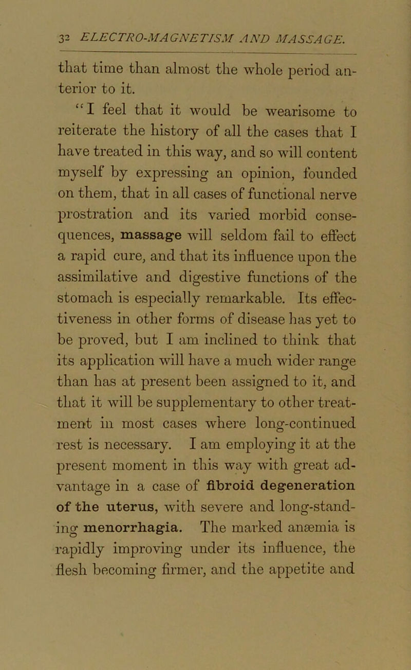 that time than almost the whole period an- terior to it. “I feel that it would be wearisome to reiterate the history of all the cases that I have treated in this way, and so will content myself by expressing an opinion, founded on them, that in all cases of functional nerve prostration and its varied morbid conse- quences, massage will seldom fail to effect a rapid cure, and that its influence upon the assimilative and digestive functions of the stomach is esj)ecially remarkable. Its effec- tiveness in other forms of disease lias yet to be proved, but I am inclined to think that its application will have a much wider range than has at present been assigned to it, and that it will be supplementary to other treat- ment in most cases where long-continued rest is necessary. I am employing it at the present moment in this way with great ad- vantage in a case of fibroid degeneration of the uterus, with severe and long-stand- ing menorrhagia. The marked anaemia is rapidly improving under its influence, the flesh becoming firmer, and the appetite and