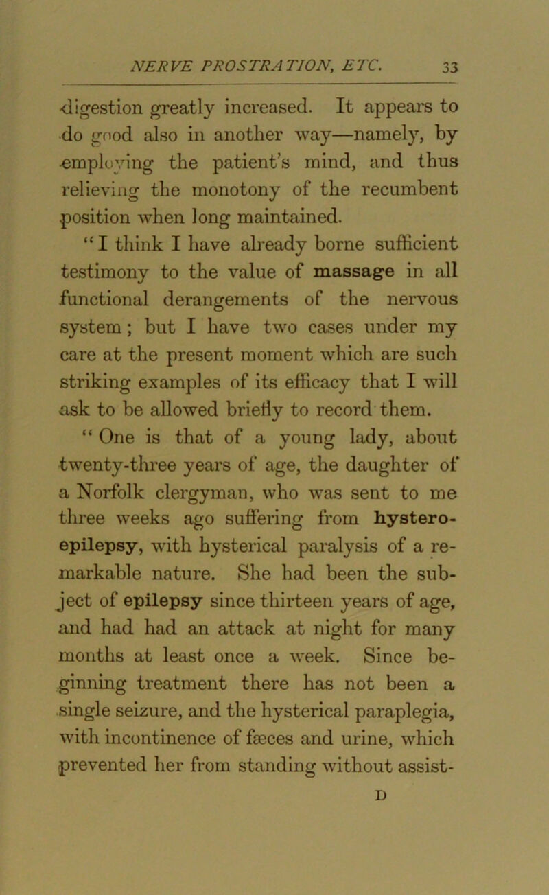 ■digestion greatly increased. It appears to do good also in another way—namely, by ■employing the patient’s mind, and thus relieving the monotony of the recumbent position when long maintained. “I think I have already borne sufficient testimony to the value of massage in all functional derangements of the nervous system ; but I have two cases under my care at the present moment which are such striking examples of its efficacy that I will ask to be allowed briefly to record them. “ One is that of a young lady, about twenty-three years of age, the daughter of a Norfolk clergyman, who was sent to me three weeks ago suffering from hystero- epilepsy, with hysterical paralysis of a re- markable nature. She had been the sub- ject of epilepsy since thirteen years of age, and had had an attack at night for many months at least once a week. Since be- ginning treatment there has not been a single seizure, and the hysterical paraplegia, with incontinence of faeces and urine, which prevented her from standing without assist- D