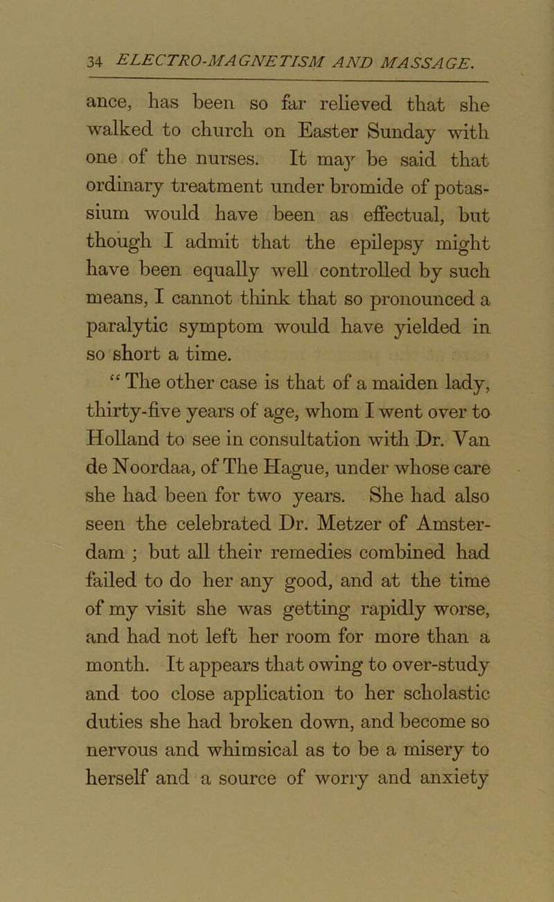 ance, has been so far relieved that she walked to church on Easter Sunday with one of the nurses. It may be said that ordinary treatment under bromide of potas- sium would have been as effectual, but though I admit that the epilepsy might have been equally well controlled by such means, I cannot think that so pronounced a paralytic symptom would have yielded in so short a time. “ The other case is that of a maiden lady, thirty-five years of age, whom I went over to Holland to see in consultation with Dr. Van de Noordaa, of The Hague, under whose care she had been for two years. She had also seen the celebrated Dr. Metzer of Amster- dam ; but all their remedies combined had failed to do her any good, and at the time of my visit she was getting rapidly worse, and had not left her room for more than a month. It appears that owing to over-study and too close application to her scholastic duties she had broken down, and become so nervous and whimsical as to be a misery to herself and a source of worry and anxiety