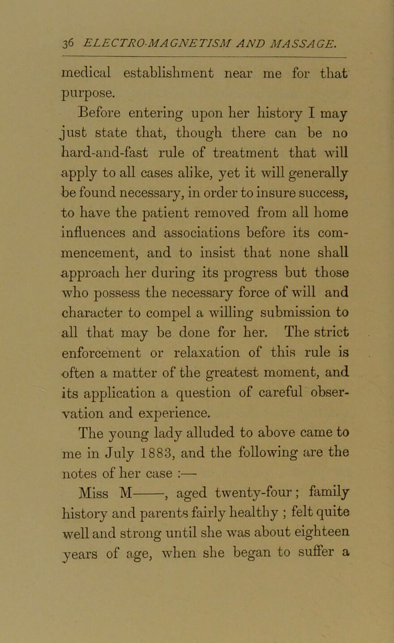 medical establishment near me for that purpose. Before entering upon her history I may just state that, though there can he no hard-and-fast rule of treatment that will apply to all cases alike, yet it will generally he found necessary, in order to insure success, to have the patient removed from all home influences and associations before its com- mencement, and to insist that none shall approach her during its progress but those who possess the necessary force of will and character to compel a willing submission to all that may be done for her. The strict enforcement or relaxation of this rule is often a matter of the greatest moment, and its application a question of careful obser- vation and experience. The young lady alluded to above came to me in July 1883, and the following are the notes of her case :— Miss M , aged twenty-four; family history and parents fairly healthy ; felt quite well and strong until she was about eighteen years of age, when she began to suffer a