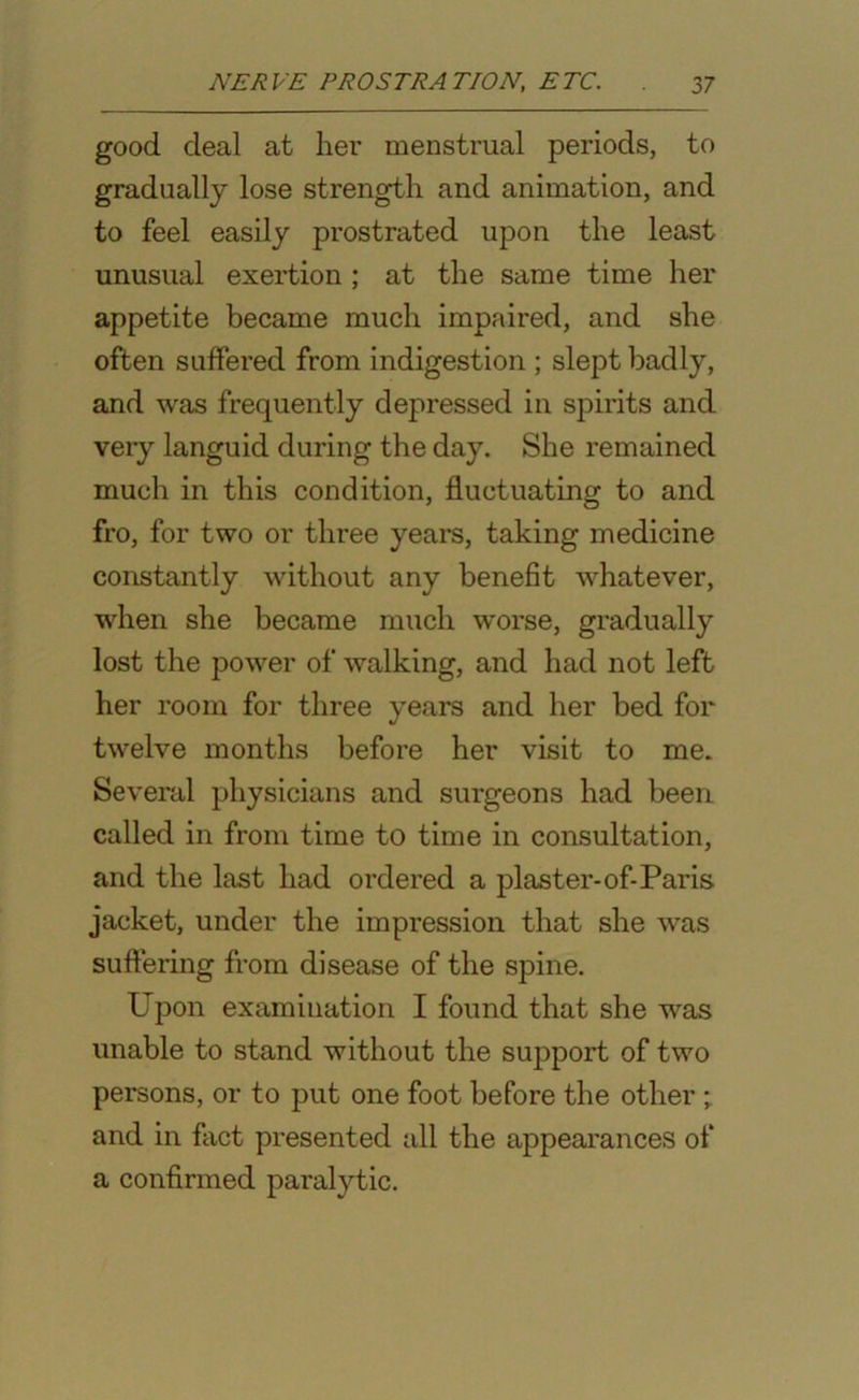 good deal at her menstrual periods, to gradually lose strength and animation, and to feel easily prostrated upon the least unusual exertion ; at the same time her appetite became much impaired, and she often suffered from indigestion ; slept badly, and was frequently depressed in spirits and veiy languid during the day. She remained much in this condition, fluctuating to and fro, for two or three years, taking medicine constantly without any benefit whatever, when she became much worse, gradually lost the power of walking, and had not left her room for three years and her bed for twelve months before her visit to me. Several physicians and surgeons had been called in from time to time in consultation, and the last had ordered a plaster-of-Paris jacket, under the impression that she was suffering from disease of the spine. Upon examination I found that she was unable to stand without the siq^port of two persons, or to put one foot before the other and in fact presented all the appearances of a confirmed paralytic.