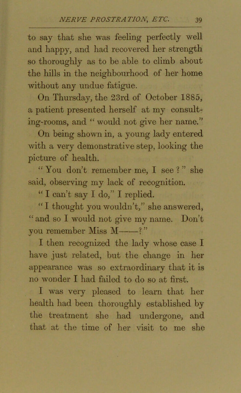 to say that she was feeling perfectly well and happy, and had recovered her strength so thoroughly as to be able to climb about the hills in the neighbourhood of her home without any undue fatigue. On Thursday, the 23rd of October 1885, a patient presented herself at my consult- ing-rooms, and “ would not give her name.” On being shown in, a young lady entered with a very demonstrative step, looking the picture of health. * You don’t remember me, I see ? ” she said, observing my lack of recognition. “ I can’t say I do,” I replied. “I thought you wouldn’t,” she answered, £; and so I would not give my name. Don’t you remember Miss M ? ” I then recognized the lady whose case I have just related, but the change in her appearance was so extraordinary that it is no wonder I had failed to do so at first. I was very pleased to learn that her health had been thoroughly established by the treatment she had undergone, and that at the time of her visit to me she
