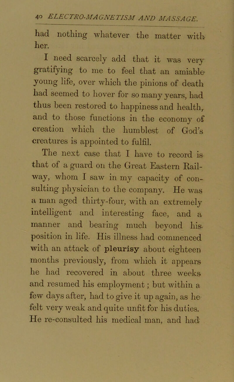 had nothing whatever the matter with her. I need scarcely add that it was very gratifying to me to feel that an amiable young life, over which the pinions of death had seemed to hover for so many years, had thus been restored to happiness and health,, and to those functions in the economy of creation which the humblest of God's creatures is appointed to fulfil. The next case that I have to record is that of a guard on the Great Eastern Bail- way, whom I saw in my capacity of con- sulting physician to the company. He was a man aged thirty-four, with an extremely intelligent and interesting face, and a manner and bearing much beyond his. position in life. His illness had commenced with an attack of pleurisy about eighteen months previously, from which it appears he had recovered in about three weeks and resumed his employment; but within a few days after, had to give it up again, as he felt very weak and quite unfit for his duties. He re-consulted his medical man, and had