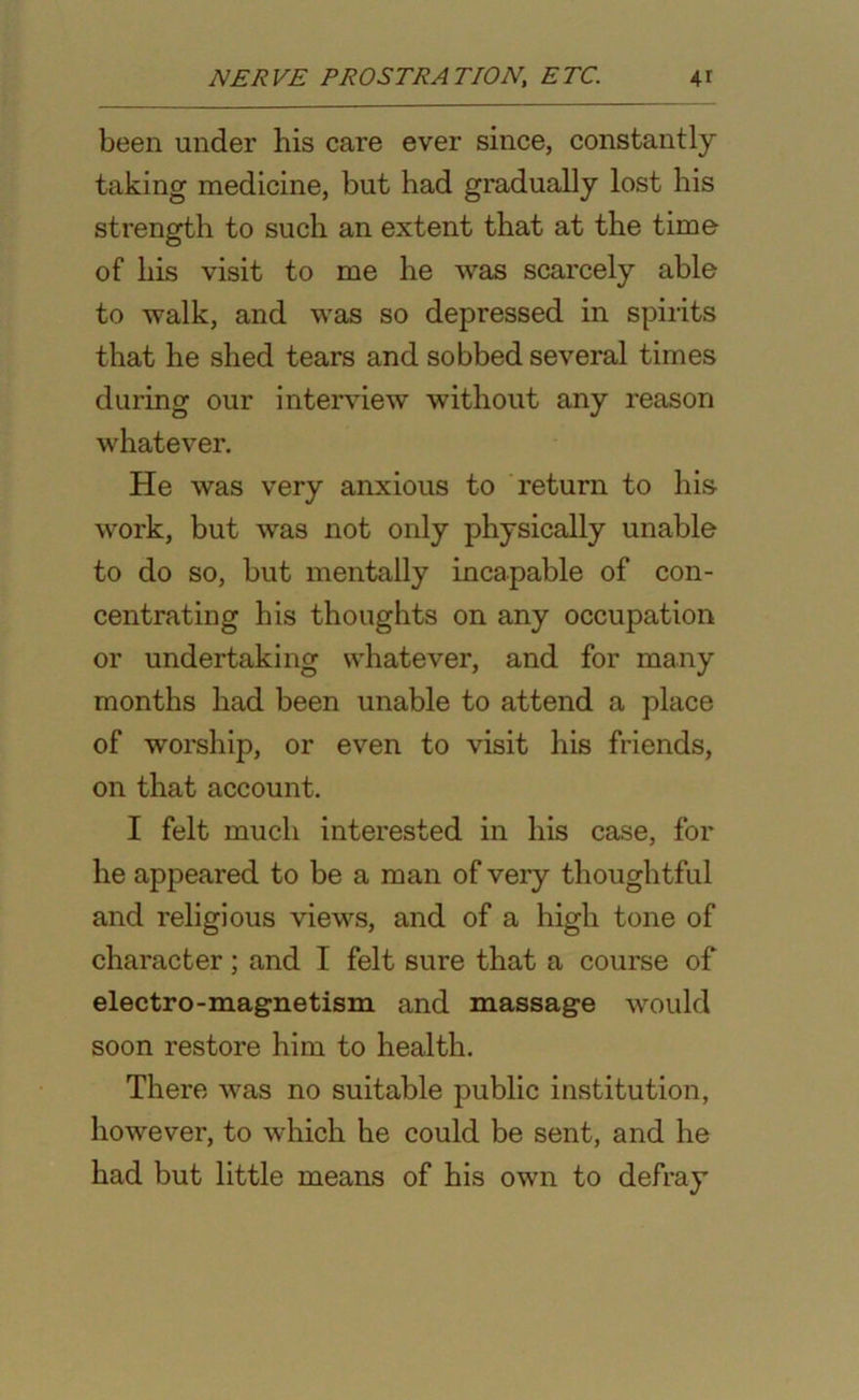 been under his care ever since, constantly taking medicine, but had gradually lost his strength to such an extent that at the time of his visit to me he was scarcely able to walk, and was so depressed in spirits that he shed tears and sobbed several times during our interview without any reason whatever. He was very anxious to return to his work, but was not only physically unable to do so, but mentally incapable of con- centrating his thoughts on any occupation or undertaking whatever, and for many months had been unable to attend a place of worship, or even to visit his friends, on that account. I felt much interested in his case, for he appeared to be a man of very thoughtful and religious views, and of a high tone of character; and I felt sure that a course of electro-magnetism and massage would soon restore him to health. There was no suitable public institution, however, to which he could be sent, and he had but little means of his own to defray