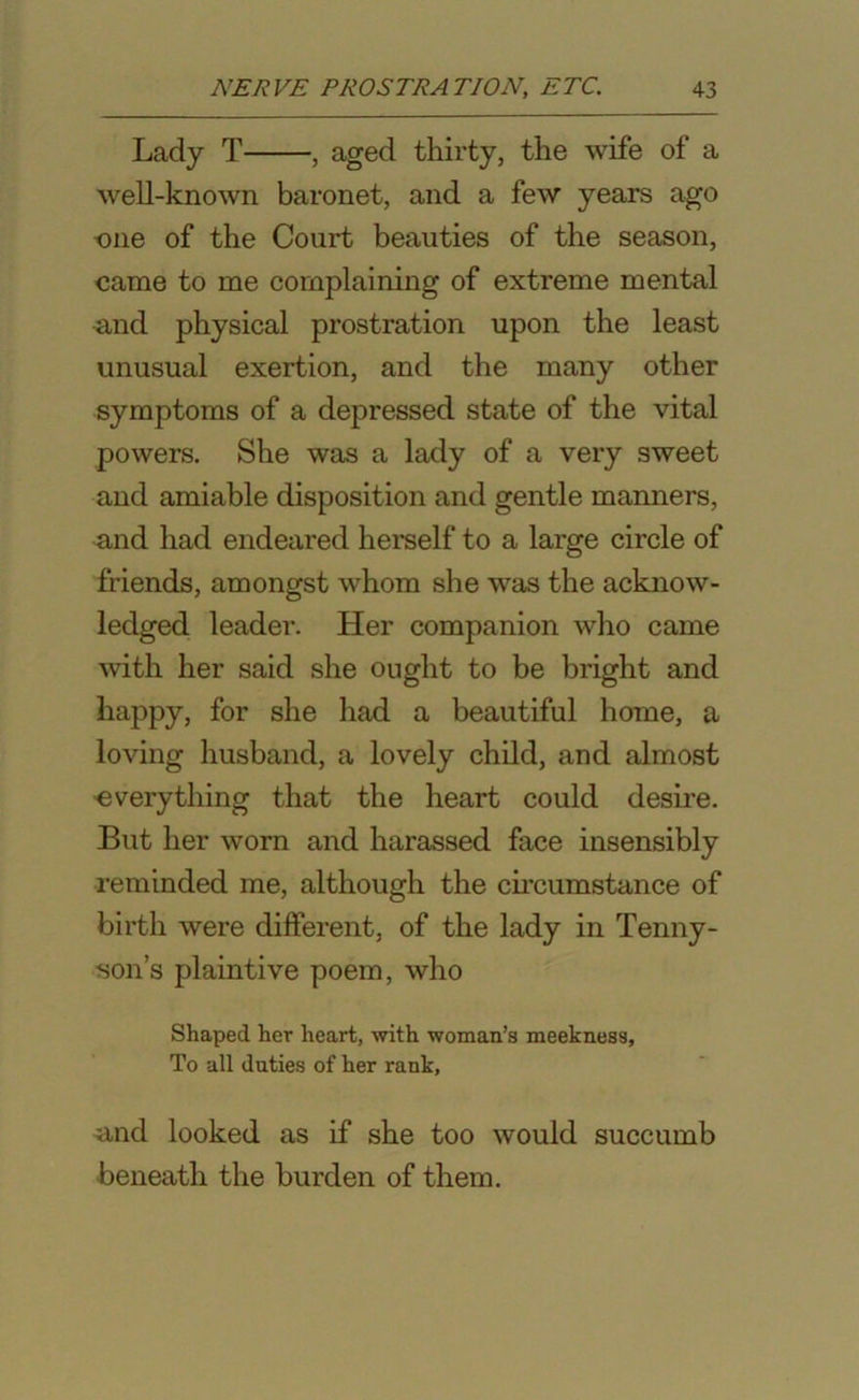 Lady T , aged thirty, the wife of a well-known baronet, and a few years ago one of the Court beauties of the season, came to me complaining of extreme mental and physical prostration upon the least unusual exertion, and the many other symptoms of a depressed state of the vital powers. She was a lady of a very sweet and amiable disposition and gentle manners, and had endeared herself to a large circle of friends, amongst whom she was the acknow- ledged leader. Her companion who came with her said she ought to be bright and happy, for she had a beautiful home, a loving husband, a lovely child, and almost •everything that the heart could desire. But her worn and harassed face insensibly reminded me, although the circumstance of birth were different, of the lady in Tenny- son’s plaintive poem, who Shaped her heart, with woman’s meekness, To all duties of her rank, and looked as if she too would succumb beneath the burden of them.