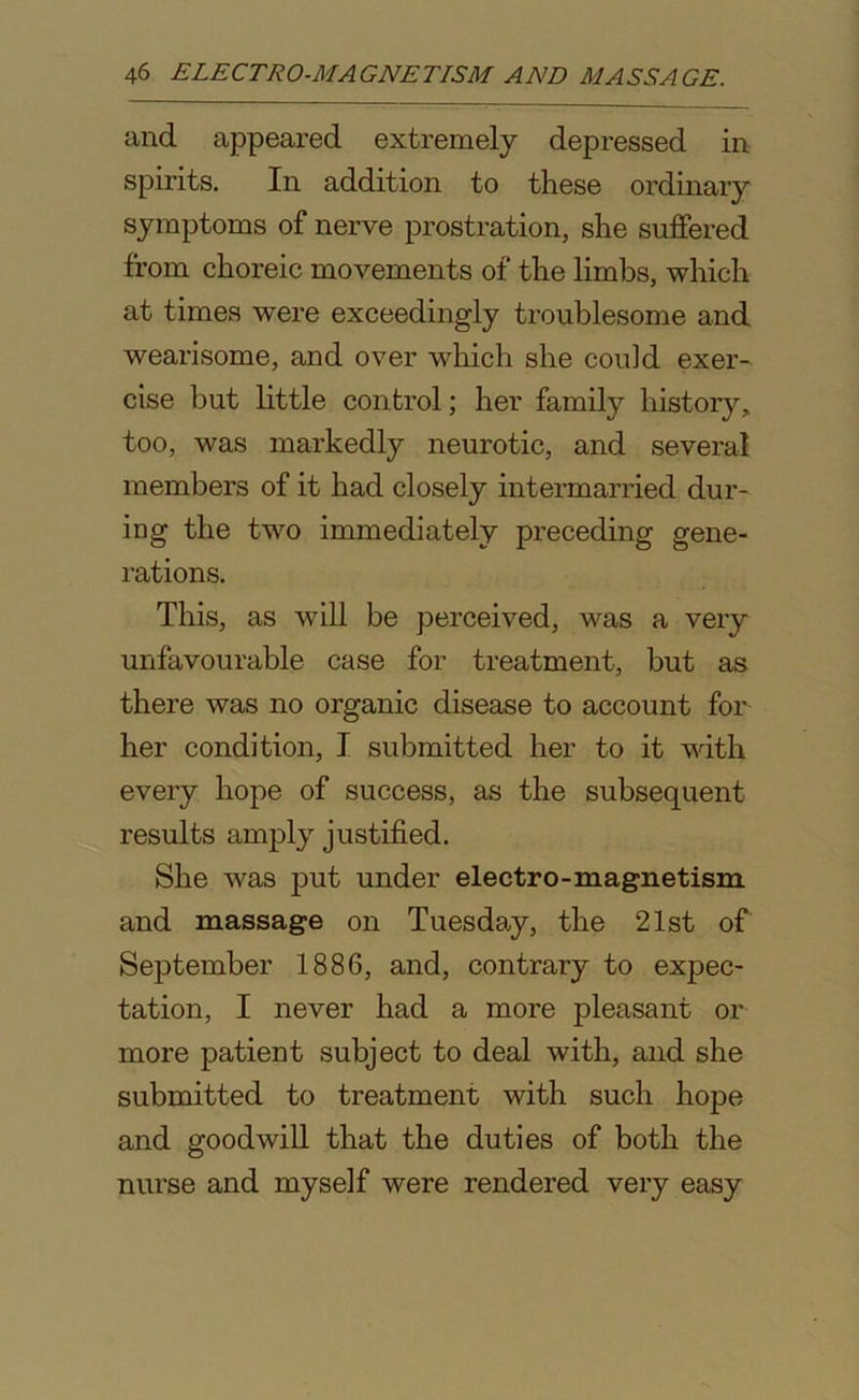 and appeared extremely depressed in spirits. In addition to these ordinary symptoms of nerve prostration, she suffered from choreic movements of the limbs, which at times were exceedingly troublesome and wearisome, and over which she could exer- cise but little control; her family history, too, was markedly neurotic, and several members of it had closely intermarried dur- ing the two immediately preceding gene- rations. This, as will be perceived, was a very unfavourable case for treatment, but as there was no organic disease to account for her condition, I submitted her to it with every hope of success, as the subsequent results amply justified. She was put under electro-magnetism and massage on Tuesday, the 21st of September 1886, and, contrary to expec- tation, I never had a more pleasant or more patient subject to deal with, and she submitted to treatment with such hope and goodwill that the duties of both the nurse and myself were rendered very easy