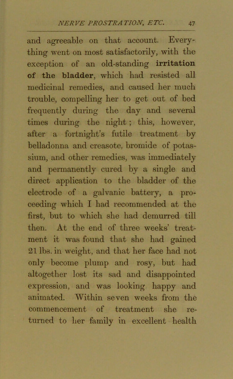 and agreeable on that account. Every- thing went on most satisfactorily, with the exception of an old-standing irritation of the bladder, which had resisted all medicinal remedies, and caused her much trouble, compelling her to get out of bed frequently during the day and several times during the night ; this, however, after a fortnight’s futile treatment by belladonna and creasote, bromide of potas- sium, and other remedies, was immediately and permanently cured by a single and direct application to the bladder of the electrode of a galvanic battery, a pro- ceeding which I had recommended at the first, but to which she had demurred till then. At the end of three weeks’ treat- ment it was found that she had gained 21 lb3. in weight, and that her face had not only become plump and rosy, but had altogether lost its sad and disappointed expression, and was looking happy and animated. Within seven weeks from the commencement of treatment she re- turned to her family in excellent health