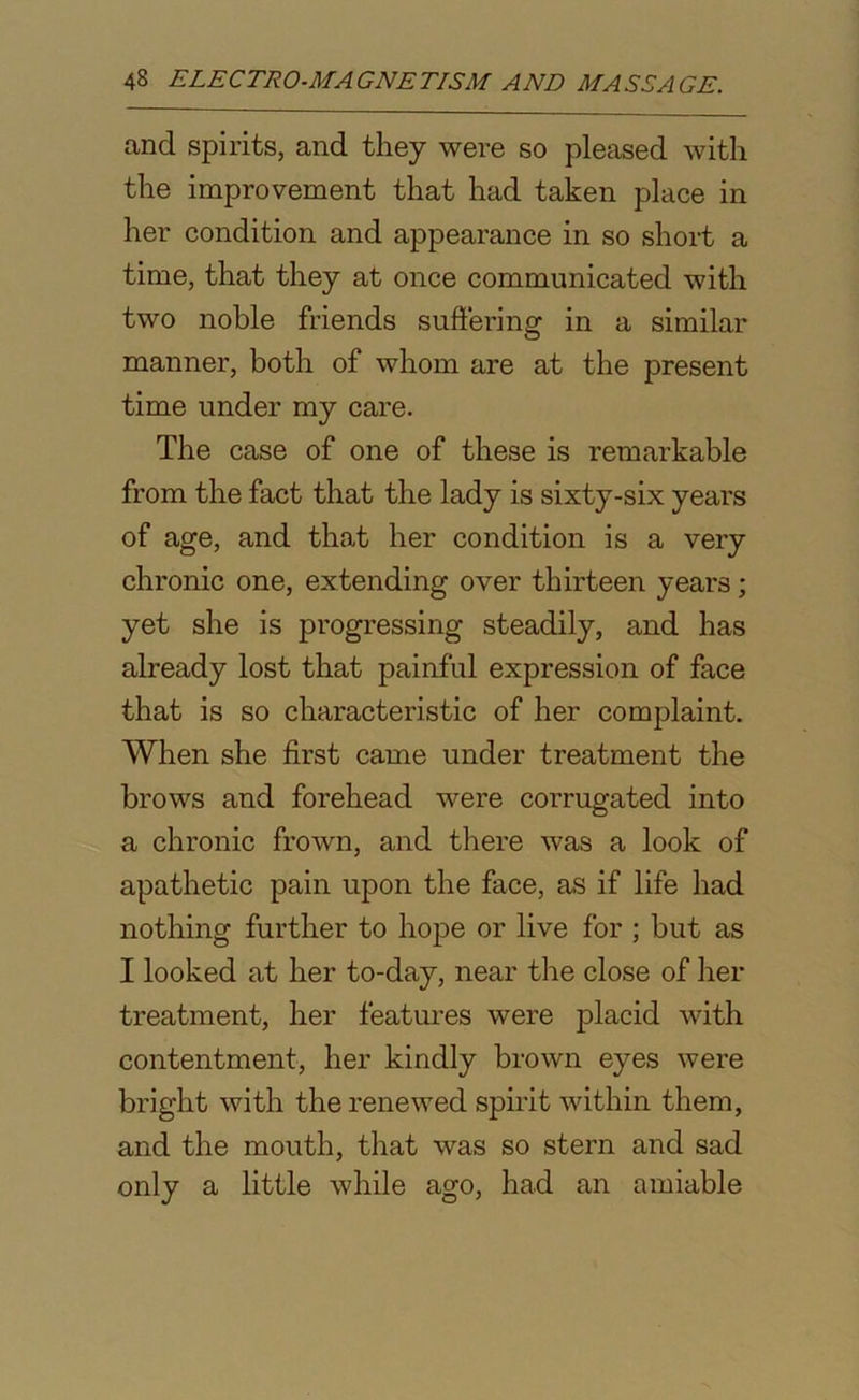 and spirits, and they were so pleased with the improvement that had taken place in her condition and appearance in so short a time, that they at once communicated with two noble friends suffering in a similar manner, both of whom are at the present time under my care. The case of one of these is remarkable from the fact that the lady is sixty-six years of age, and that her condition is a very chronic one, extending over thirteen years; yet she is progressing steadily, and has already lost that painful expression of face that is so characteristic of her complaint. When she first came under treatment the brows and forehead were corrugated into a chronic frown, and there was a look of apathetic pain upon the face, as if life had nothing further to hope or live for ; but as I looked at her to-day, near the close of her treatment, her features were placid with contentment, her kindly brown eyes were bright with the renewed spirit within them, and the mouth, that was so stern and sad only a little while ago, had an amiable